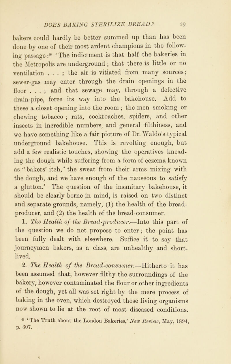 bakers could hardly be better summed up than has been done by one of their most ardent champions in the follow- ing passage ‘ The indictment is that half the bakeries in the Metropolis are underground ; that there is little or no ventilation . . . ; the air is vitiated from many sources; sewer-gas may enter through the drain openings in the floor . . . ; and that sewage may, through a defective drain-pipe, force its way into the bakehouse. Add to these a closet opening into the room ; the men smoking or chewing tobacco ; rats, cockroaches, spiders, and other insects in incredible numbers, and general filthiness, and we have something like a fair picture of Dr. Waldo’s typical underground bakehouse. This is revolting enough, but add a few realistic touches, showing the operatives knead- ing the dough while suffering from a form of eczema known as “ bakers’ itch,” the sweat from their arms mixing with the dough, and we have enough of the nauseous to satisfy a glutton.’ The question of the insanitary bakehouse, it should be clearly borne in mind, is raised on two distinct and separate grounds, namely, (1) the health of the bread- producer, and (2) the health of the bread-consumer. 1. The Health of the Bread-producer.—Into this part of the question we do not propose to enter; the point has been fully dealt with elsewhere. Suffice it to say that journeymen bakers, as a class, are unhealthy and short- lived. 2. The Health of the Bread-consumer.—Hitherto it has been assumed that, however filthy the surroundings of the bakery, however contaminated the flour or other ingredients of the dough, yet all was set right by the mere process of baking in the oven, which destroyed those living organisms now shown to lie at the root of most diseased conditions. * ‘ The Truth about the London Bakeries/ New Review, May, 1894, p. 607.