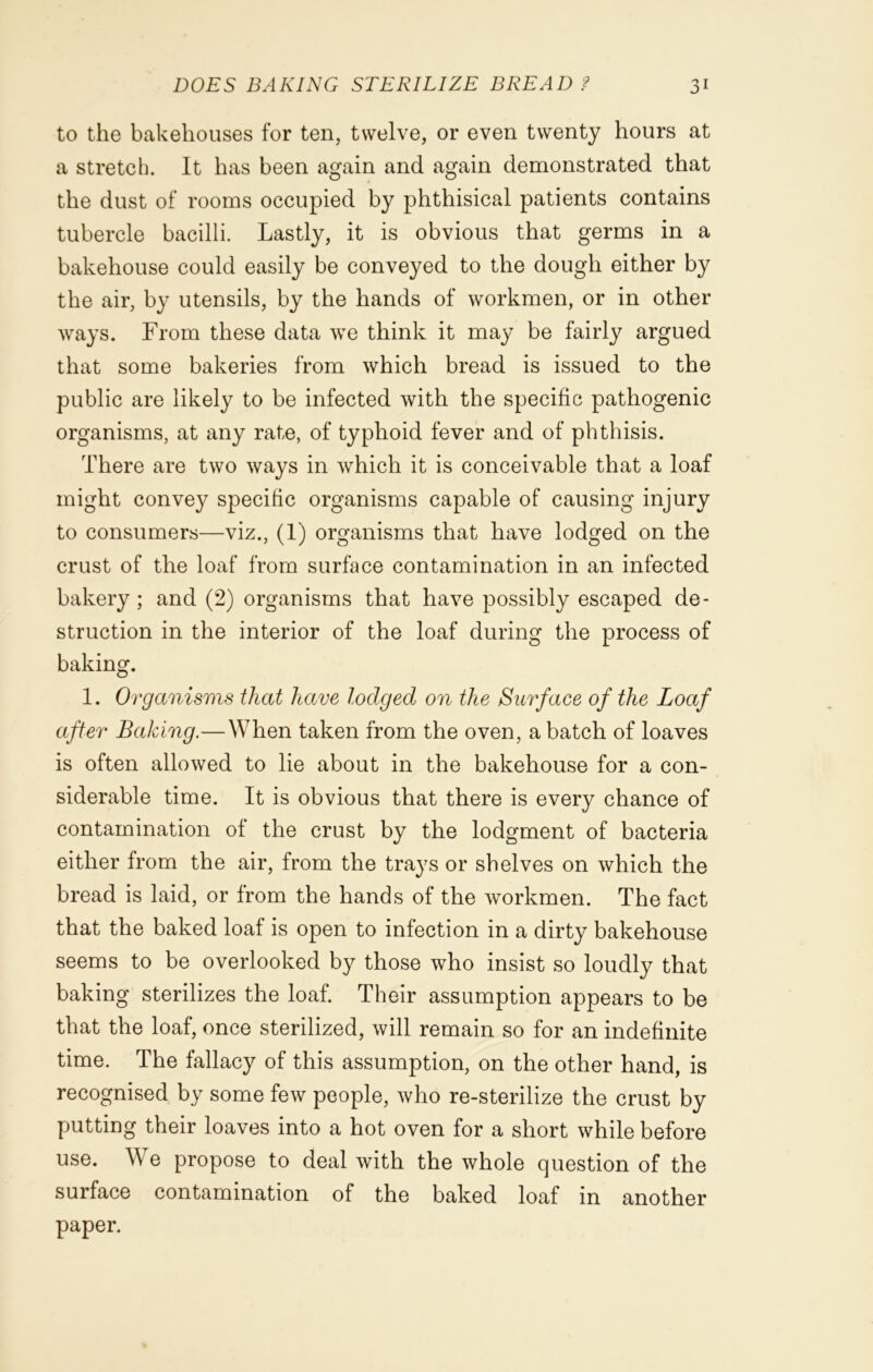 to the bakehouses for ten, twelve, or even twenty hours at a stretch. It has been again and again demonstrated that the dust of rooms occupied by phthisical patients contains tubercle bacilli. Lastly, it is obvious that germs in a bakehouse could easily be conveyed to the dough either by the air, by utensils, by the hands of workmen, or in other Avays. From these data we think it may be fairly argued that some bakeries from which bread is issued to the public are likely to be infected with the specific pathogenic organisms, at any rate, of typhoid fever and of phthisis. There are two ways in which it is conceivable that a loaf might convey specific organisms capable of causing injury to consumers—viz., (1) organisms that have lodged on the crust of the loaf from surface contamination in an infected bakery ; and (2) organisms that have possibly escaped de- struction in the interior of the loaf during the process of baking. 1. Organisms that have lodged on the Surface of the Loaf after Baking.—When taken from the oven, a batch of loaves is often allowed to lie about in the bakehouse for a con- siderable time. It is obvious that there is every chance of contamination of the crust by the lodgment of bacteria either from the air, from the trays or shelves on which the bread is laid, or from the hands of the workmen. The fact that the baked loaf is open to infection in a dirty bakehouse seems to be overlooked by those who insist so loudly that baking sterilizes the loaf. Their assumption appears to be that the loaf, once sterilized, will remain so for an indefinite time. The fallacy of this assumption, on the other hand, is recognised by some few people, who re-sterilize the crust by putting their loaves into a hot oven for a short while before use. We propose to deal with the whole question of the surface contamination of the baked loaf in another paper.