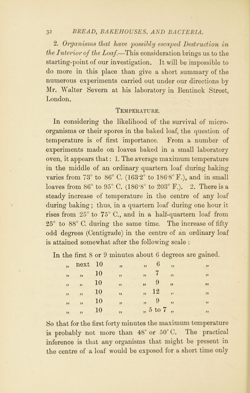 2. Organisms that have possibly escaped Destruction in the Interior of the Loaf.—This consideration brings us to the starting-point of our investigation. It will be impossible to do more in this place than give a short summary of the numerous experiments carried out under our directions by Mr. Walter Severn at bis laboratory in Bentinck Street, London. Temperature. In considering the likelihood of the survival of micro- organisms or their spores in the baked loaf, the question of temperature is of first importance. From a number of experiments made on loaves baked in a small laboratory oven, it appears that: 1. The average maximum temperature in the middle of an ordinary quartern loaf during baking varies from 73° to 86° C. (163'2° to 186*8° F.), and in small loaves from 86° to 95° C. (186*8° to 203° F.). 2. There is a steady increase of temperature in the centre of any loaf during baking; thus, in a quartern loaf during one hour it rises from 25° to 75° C., and in a half-quartern loaf from 25° to 88° C. during the same time. The increase of fifty odd degrees (Centigrade) in the centre of an ordinary loaf is attained somewhat after the following scale : In the first 8 or 9 minutes about 6 degrees are gained. a next 10 it it 6 a )) a )y 10 a if 7 a it )> 10 it it 9 tt it » 10 » it 12 »• it a 10 it it 9 ti yy it it 10 it it 5 to 7 it yy So that for the first forty minutes the maximum temperature is probably not more than 48° or 50° C. The practical inference is that any organisms that might be present in the centre of a loaf would be exposed for a short time only