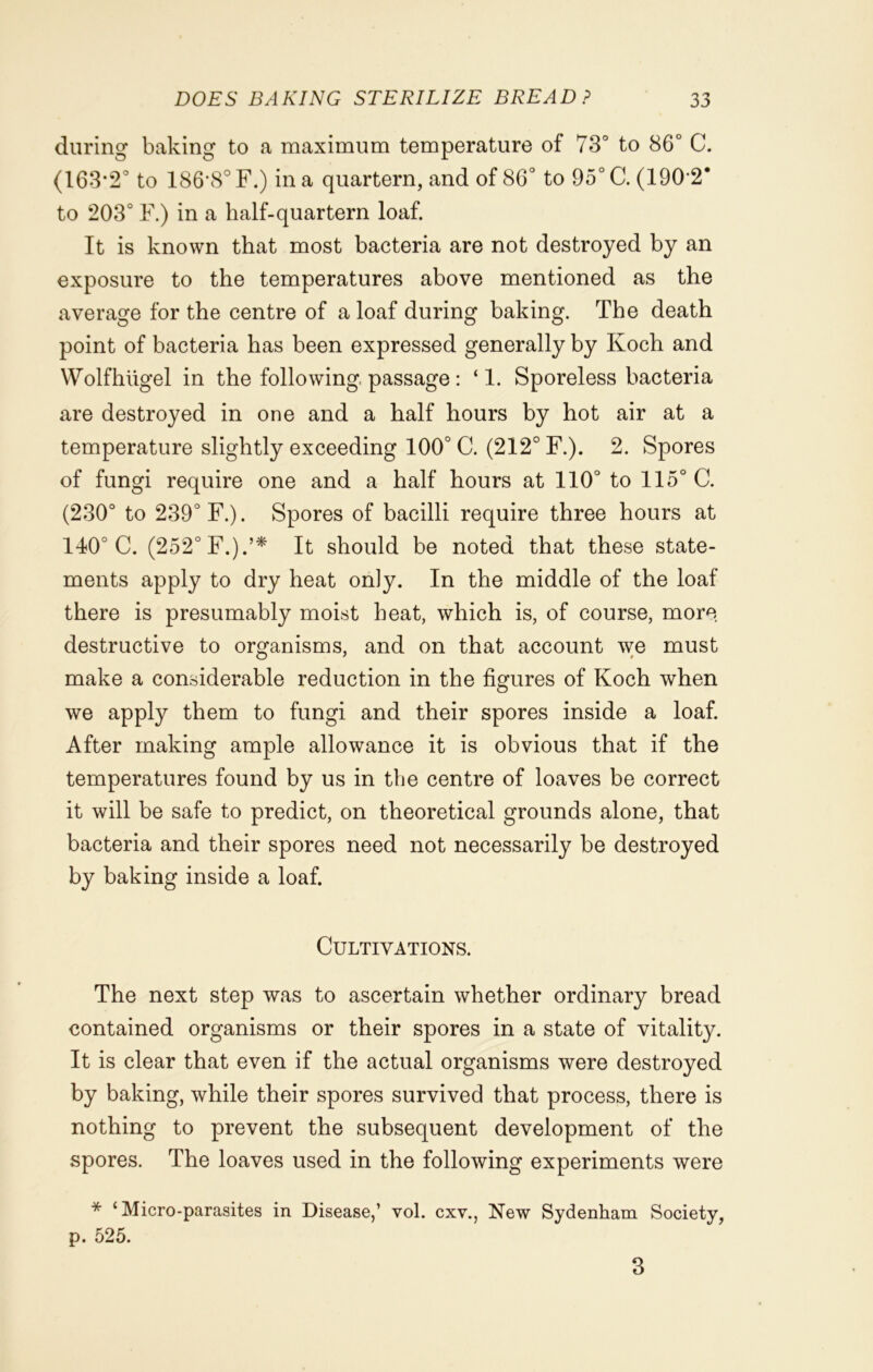 during baking to a maximum temperature of 73° to 86° C. (163*2° to 186*8° F.) in a quartern, and of 86° to 95° C. (190*2* to 203° F.) in a half-quartern loaf. It is known that most bacteria are not destroyed by an exposure to the temperatures above mentioned as the average for the centre of a loaf during baking. The death point of bacteria has been expressed generally by Koch and Wolfhiigel in the following passage: ‘1. Sporeless bacteria are destroyed in one and a half hours by hot air at a temperature slightly exceeding 100° C. (212° F.). 2. Spores of fungi require one and a half hours at 110° to 115° C. (230° to 239° F.). Spores of bacilli require three hours at 140° C. (252° F.).’* It should be noted that these state- ments apply to dry heat only. In the middle of the loaf there is presumably moist heat, which is, of course, more destructive to organisms, and on that account we must make a considerable reduction in the figures of Koch when we apply them to fungi and their spores inside a loaf. After making ample allowance it is obvious that if the temperatures found by us in the centre of loaves be correct it will be safe to predict, on theoretical grounds alone, that bacteria and their spores need not necessarily be destroyed by baking inside a loaf. Cultivations. The next step was to ascertain whether ordinary bread contained organisms or their spores in a state of vitality. It is clear that even if the actual organisms were destroyed by baking, while their spores survived that process, there is nothing to prevent the subsequent development of the spores. The loaves used in the following experiments were * ‘Micro-parasites in Disease,’ vol. cxv., New Sydenham Society, p. 525. 3