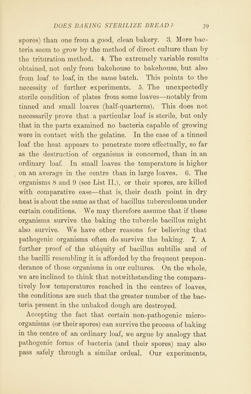 spores) than one from a good, clean bakery. 3. More bac- teria seem to grow by the method of direct culture than by the trituration method. 4. The extremely variable results obtained, not only from bakehouse to bakehouse, but also from loaf to loaf, in the same batch. This points to the necessity of further experiments. 5. The unexpectedly sterile condition of plates from some loaves—notably from tinned and small loaves (half-quarterns). This does not necessarily prove that a particular loaf is sterile, but only that in the parts examined no bacteria capable of growing were in contact with the gelatine. In the case of a tinned loaf the heat appears to penetrate more effectually, so far as the destruction of organisms is concerned, than in an ordinary loaf. In small loaves the temperature is higher on an average in the centre than in larofe loaves. 6. The organisms 8 and 9 (see List II.), or their spores, are killed with comparative ease—that is, their death point in dry heat is about the same as that of bacillus tuberculosus under certain conditions. We may therefore assume that if these organisms survive the baking the tubercle bacillus might also survive. We have other reasons for believing that pathogenic organisms often do survive the baking. 7. A further proof of the ubiquity of bacillus subtilis and of the bacilli resembling it is afforded by the frequent prepon- derance of those organisms in our cultures. On the whole, we are inclined to think that notwithstanding the compara- tively low temperatures reached in the centres of loaves, the conditions are such that the greater number of the bac- teria present in the unbaked dough are destroyed. Accepting the fact that certain non-pathogenic micro- organisms (or their spores) can survive the process of baking in the centre of an ordinary loaf, we argue by analogy that pathogenic forms of bacteria (and their spores) may also pass safely through a similar ordeal. Our experiments,