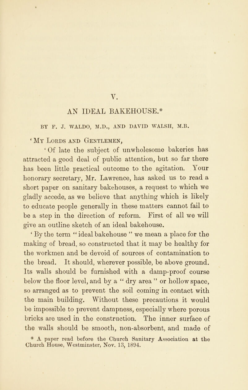 y. AN IDEAL BAKEHOUSE.* BY F. J. WALDO, M.D., AND DAVID WALSH, M.B. 4 My Lords and Gentlemen, ‘ Of late the subject of unwholesome bakeries has attracted a good deal of public attention, but so far there has been little practical outcome to the agitation. Your honorary secretary, Mr. Lawrence, has asked us to read a short paper on sanitary bakehouses, a request to which we gladly accede, as we believe that anything which is likely to educate people generally in these matters cannot fail to be a step in the direction of reform. First of all we will give an outline sketch of an ideal bakehouse. ‘ By the term “ ideal bakehouse ” we mean a place for the making of bread, so constructed that it may be healthy for the workmen and be devoid of sources of contamination to the bread. It should, wherever possible, be above ground. Its walls should be furnished with a damp-proof course below the floor level, and by a “ dry area ” or hollow space, so arranged as to prevent the soil coming in contact with the main building. Without these precautions it would be impossible to prevent dampness, especially where porous bricks are used in the construction. The inner surface of the walls should be smooth, non-absorbent, and made of * A paper read before the Church Sanitary Association at the Church House, Westminster, Nov. 13, 1894.