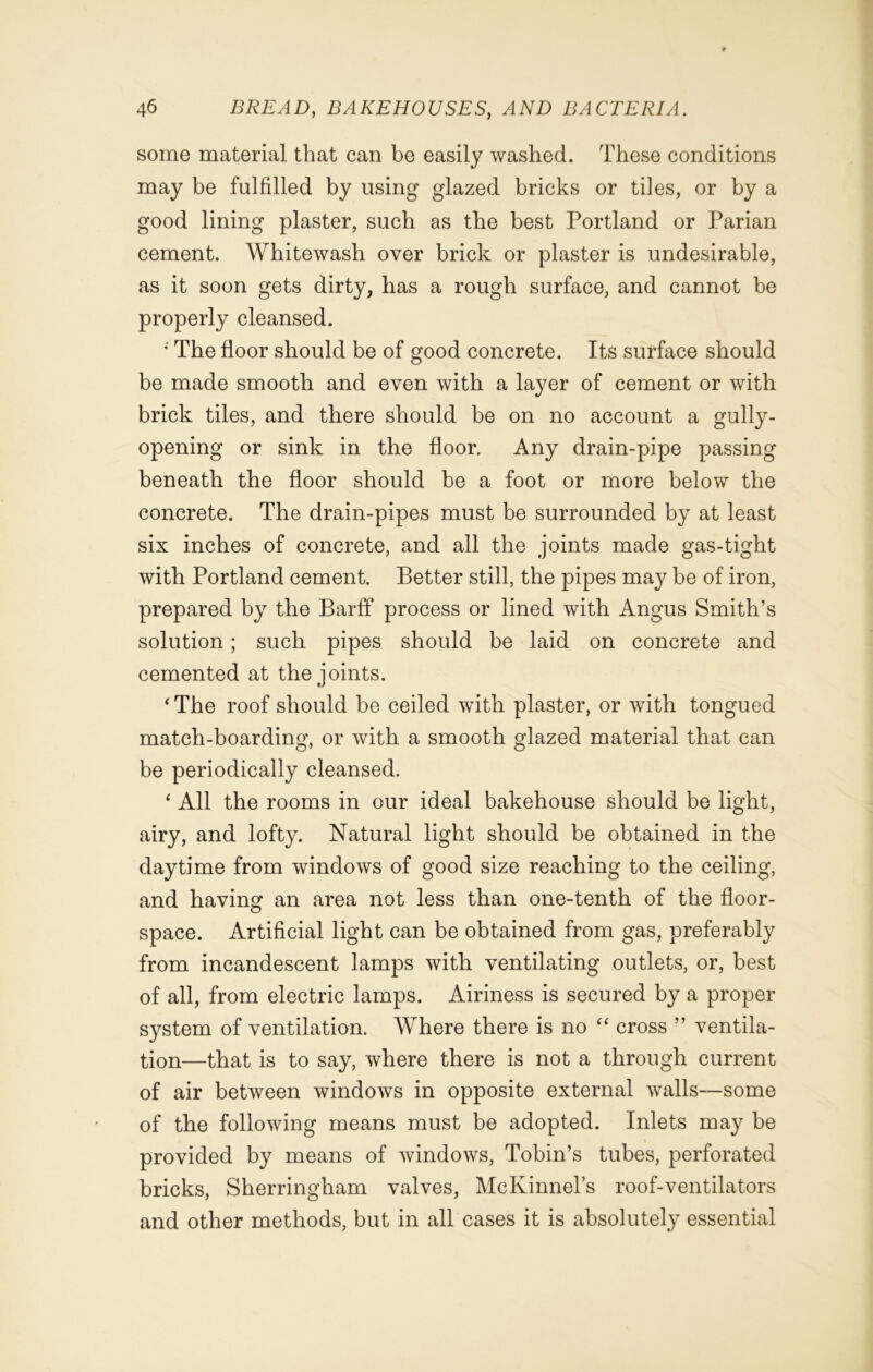 some material that can be easily washed. These conditions may be fulfilled by using glazed bricks or tiles, or by a good lining plaster, such as the best Portland or Parian cement. Whitewash over brick or plaster is undesirable, as it soon gets dirty, has a rough surface, and cannot be properly cleansed. • The floor should be of good concrete. Its surface should be made smooth and even with a layer of cement or with brick tiles, and there should be on no account a gully- opening or sink in the floor. Any drain-pipe passing beneath the floor should be a foot or more below the concrete. The drain-pipes must be surrounded by at least six inches of concrete, and all the joints made gas-tight with Portland cement. Better still, the pipes may be of iron, prepared by the Barff process or lined with Angus Smith’s solution; such pipes should be laid on concrete and cemented at the joints. ‘The roof should be ceiled with plaster, or with tongued match-boarding, or with a smooth glazed material that can be periodically cleansed. ‘ All the rooms in our ideal bakehouse should be light, airy, and lofty. Natural light should be obtained in the daytime from windows of good size reaching to the ceiling, and having an area not less than one-tenth of the floor- space. Artificial light can be obtained from gas, preferably from incandescent lamps with ventilating outlets, or, best of all, from electric lamps. Airiness is secured by a proper system of ventilation. Where there is no “ cross ” ventila- tion—that is to say, where there is not a through current of air between windows in opposite external walls—some of the following means must be adopted. Inlets may be provided by means of windows, Tobin’s tubes, perforated bricks, Sherringham valves, McKinnel’s roof-ventilators and other methods, but in all cases it is absolutely essential