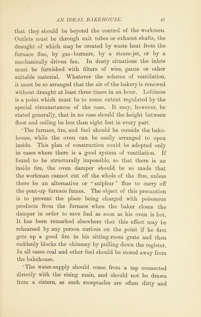 tliat they should be beyond the control of the workmen. Outlets must be through exit tubes or exhaust shafts, the draught of which may be created by waste heat from the furnace Hue, by gas-burners, by a steam-jet, or by a mechanically driven fan. In dusty situations the inlets must be furnished with filters of wire, gauze or other suitable material. Whatever the scheme of ventilation, it must be so arranged that the air of the bakery is renewed without draught at least three times in an hour. Loftiness is a point which must be to some extent regulated by the special circumstances of the case. It may, however, be stated generally, that in no case should the height between floor and ceiling be less than eight feet in every part. ‘ The furnace, fire, and fuel should be outside the bake- house, while the oven can be easily arranged to open inside. This plan of construction could be adopted only in cases where there is a good svstem of ventilation. If found to be structurally impossible, so that there is an inside fire, the oven damper should be so made that the workman cannot cut off* the whole of the flue, unless there be an alternative or “ sulphur ” flue to carry off the pent-up furnace fumes. The object of this precaution is to prevent the place being charged with poisonous products from the furnace when the baker closes the damper in order to save fuel as soon as his oven is hot. It has been remarked elsewhere that this effect may be rehearsed by any person curious on the point if he first gets up a good fire in his sitting-room grate and then suddenly blocks the chimney by pulling down the register. In all cases coal and other fuel should be stored away from the bakehouse. ‘The water-supply should come from a tap connected directly with the rising main, and should not be drawn from a cistern, as such receptacles are often dirty and