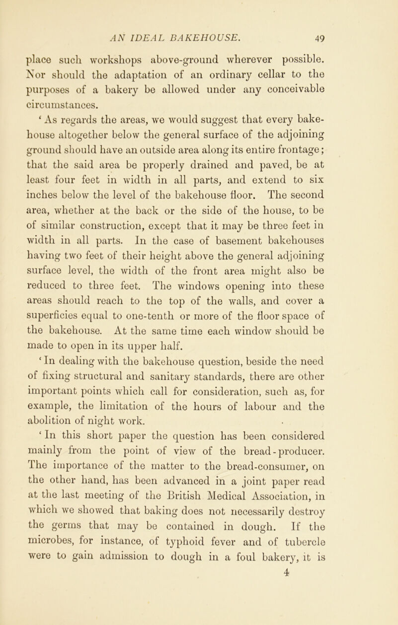 place such workshops above-ground wherever possible. Nor should the adaptation of an ordinary cellar to the purposes of a bakery be allowed under any conceivable circumstances. ‘ As regards the areas, we would suggest that every bake- house altogether below the general surface of the adjoining ground should have an outside area along its entire frontage; that the said area be properly drained and paved, be at least four feet in width in all parts, and extend to six inches below the level of the bakehouse floor. The second area, whether at the back or the side of the house, to be of similar construction, except that it may be three feet in width in all parts. In the case of basement bakehouses having two feet of their height above the general adjoining surface level, the width of the front area might also be reduced to three feet. The windows opening into these areas should reach to the top of the walls, and cover a superficies equal to one-tenth or more of the floor space of the bakehouse. At the same time each window should be made to open in its upper half. ‘ In dealing with the bakehouse question, beside the need of fixing structural and sanitary standards, there are other important points which call for consideration, such as, for example, the limitation of the hours of labour and the abolition of night work. ‘ In this short paper the question has been considered mainly from the point of view of the bread - producer. The importance of the matter to the bread-consumer, on the other hand, has been advanced in a joint paper read at the last meeting of the British Medical Association, in which we showed that baking does not necessarily destroy the germs that may be contained in dough. If the microbes, for instance, of typhoid fever and of tubercle were to gain admission to dough in a foul bakery, it is 4