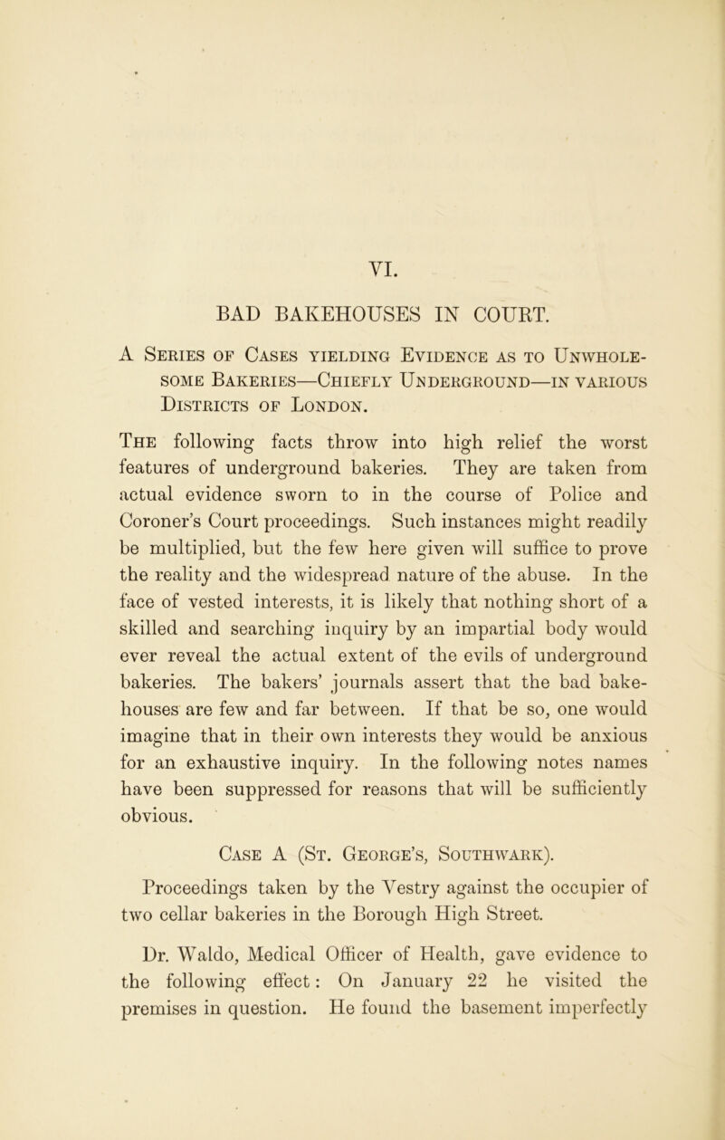 VI. BAD BAKEHOUSES IN COURT. A Series of Cases yielding Evidence as to Unwhole- some Bakeries—Chiefly Underground—in various Districts of London. The following facts throw into high relief the worst features of underground bakeries. They are taken from actual evidence sworn to in the course of Police and Coroner’s Court proceedings. Such instances might readily be multiplied, but the few here given will suffice to prove the reality and the widespread nature of the abuse. In the face of vested interests, it is likely that nothing short of a skilled and searching inquiry by an impartial body would ever reveal the actual extent of the evils of underground bakeries. The bakers’ journals assert that the bad bake- houses are few and far between. If that be so, one would imagine that in their own interests they would be anxious for an exhaustive inquiry. In the following notes names have been suppressed for reasons that will be sufficiently obvious. Case A (St. George’s, Southwark). Proceedings taken by the Vestry against the occupier of two cellar bakeries in the Borough High Street. Dr. Waldo, Medical Officer of Health, gave evidence to the following effect: On January 22 he visited the premises in question. He found the basement imperfectly