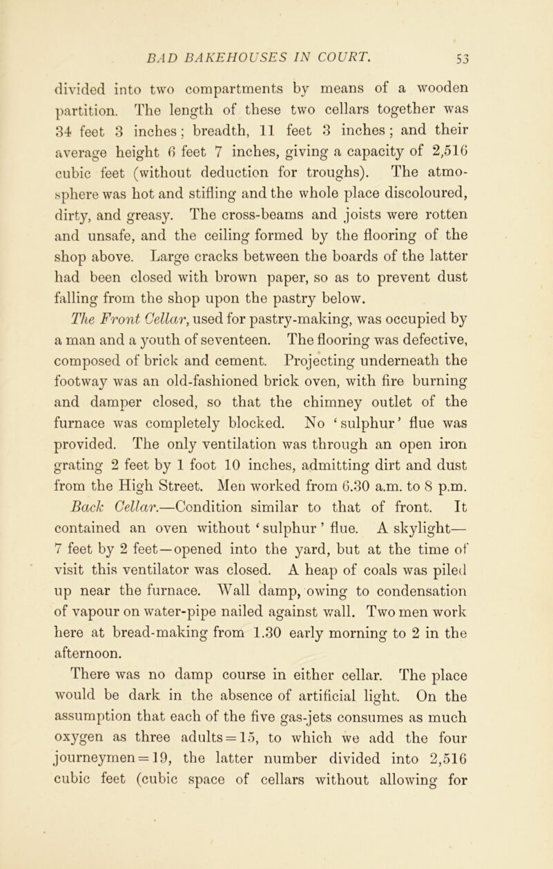 divided into two compartments by means of a wooden partition. The length of these two cellars together was 34 feet 3 inches; breadth, 11 feet 3 inches; and their average height 6 feet 7 inches, giving a capacity of 2,516 cubic feet (without deduction for troughs). The atmo- sphere was hot and stifling and the whole place discoloured, dirty, and greasy. The cross-beams and joists were rotten and unsafe, and the ceiling formed by the flooring of the shop above. Large cracks between the boards of the latter had been closed with brown paper, so as to prevent dust falling from the shop upon the pastry below. The Front Cellar, used for pastry-making, was occupied by a man and a youth of seventeen. The flooring was defective, composed of brick and cement. Projecting underneath the footway was an old-fashioned brick oven, with fire burning and damper closed, so that the chimney outlet of the furnace was completely blocked. No ‘sulphur’ flue was provided. The only ventilation was through an open iron grating 2 feet by 1 foot 10 inches, admitting dirt and dust from the High Street. Men worked from 6.30 a.m. to 8 p.m. Back Cellar.—Condition similar to that of front. It contained an oven without ‘ sulphur ’ flue. A skylight— 7 feet by 2 feet—opened into the yard, but at the time of visit this ventilator was closed. A heap of coals was piled up near the furnace. Wall damp, owing to condensation of vapour on water-pipe nailed against wall. Two men work here at bread-making from 1.30 early morning to 2 in the afternoon. There was no damp course in either cellar. The place would be dark in the absence of artificial light. On the O assumption that each of the five gas-jets consumes as much oxygen as three adults = 15, to which we add the four journeymen = 19, the latter number divided into 2,516 cubic feet (cubic space of cellars without allowing for