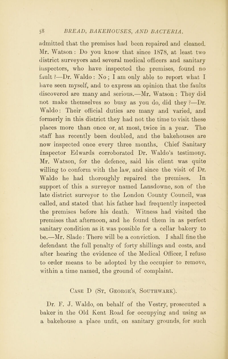 admitted that the premises had been repaired and cleaned. Mr. Watson : Do you know that since 1878, at least two district surveyors and several medical officers and sanitary inspectors, who have inspected the premises, found no fault ?—Dr. Waldo : No ; I am only able to report what I have seen myself, and to express an opinion that the faults discovered are many and serious.—Mr. Watson : They did not make themselves so busy as you do, did they ?—Dr. Waldo: Their official duties are many and varied, and formerly in this district they had not the time to visit these places more than once or, at most, twice in a year. The staff has recently been doubled, and the bakehouses are now inspected once every three months. Chief Sanitary Inspector Edwards corroborated Dr. Waldo’s testimony. Mr. Watson, for the defence, said his client was quite willing to conform with the law, and since the visit of Dr. Waldo he had thoroughly repaired the premises. In support of this a surveyor named Lansdowne, son of the late district surveyor to the London County Council, was called, and stated that his father had frequently inspected the premises before his death. Witness had visited the premises that afternoon, and he found them in as perfect sanitary condition as it was possible for a cellar bakery to be.—Mr. Slade : There will be a conviction. I shall fine the defendant the full penalty of forty shillings and costs, and after hearing the evidence of the Medical Officer, I refuse to order means to be adopted by the occupier to remove, within a time named, the ground of complaint. Case D (St. George’s, Southwark). Dr. F. J. Waldo, on behalf of the Yestry, prosecuted a baker in the Old Kent Koad for occupying and using as a bakehouse a place unfit, on sanitary grounds, for such