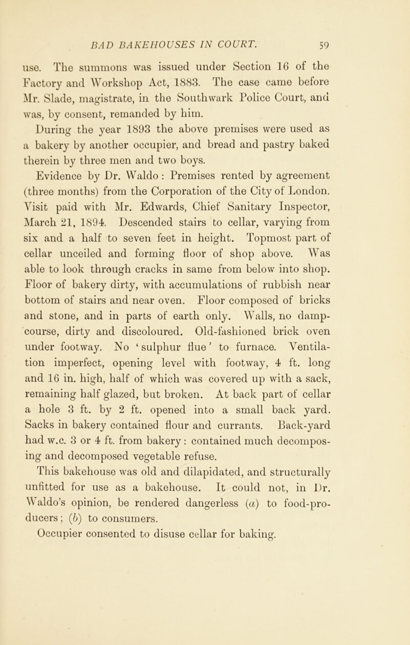use. The summons was issued under Section 16 of the Factory and Workshop Act, 1883. The case came before Mr. Slade, magistrate, in the Southwark Police Court, and was, by consent, remanded by him. During the year 1893 the above premises were used as a bakery by another occupier, and bread and pastry baked therein by three men and two boys. Evidence by Dr. Waldo : Premises rented by agreement (three months) from the Corporation of the City of London. Visit paid with Mr. Edwards, Chief Sanitary Inspector, March 21, 1894. Descended stairs to cellar, varying from six and a half to seven feet in height. Topmost part of cellar unceiled and forming floor of shop above. Was able to look through cracks in same from below into shop. Floor of bakery dirty, with accumulations of rubbish near bottom of stairs and near oven. Floor composed of bricks and stone, and in parts of earth only. Walls, no damp- course, dirty and discoloured. Old-fashioned brick oven under footway. No ‘sulphur flue’ to furnace. Ventila- tion imperfect, opening level with footway, 4 ft. long and 16 in. high, half of which was covered up with a sack, remaining half glazed, but broken. At back part of cellar a hole 3 ft. by 2 ft. opened into a small back yard. Sacks in bakery contained flour and currants. Back-yard had w.c. 3 or 4 ft. from bakery: contained much decompos- ing and decomposed vegetable refuse. This bakehouse was old and dilapidated, and structurally unfitted for use as a bakehouse. It could not, in Dr. Waldo’s opinion, be rendered dangerless (a) to food-pro- ducers ; (b) to consumers. Occupier consented to disuse cellar for baking.