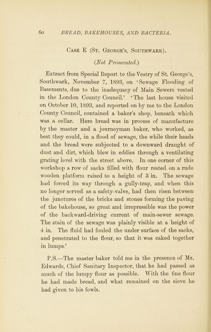 Case E (St. George’s, Southwark). (Not Prosecuted.) Extract from Special Report to the Vestry of St. George’s, Southwark, November 7, 1893, on ‘Sewage Flooding of Basements, due to the inadequacy of Main Sewers vested in the London County Council.’ ‘ The last house visited on October 10, 1893, and reported on by me to the London County Council, contained a baker’s shop, beneath which was a cellar. Here bread was in process of manufacture by the master and a journeyman baker, who worked, as best they could, in a flood of sewage, the while their heads and the bread were subjected to a downward draught of dust and dirt, which blew in eddies through a ventilating grating level with the street above. In one corner of this workshop a row of sacks filled with flour rested on a rude wooden platform raised to a height of 3 in. The sewage had forced its way through a gully-trap, and when this no longer served as a safety-valve, had then risen between the junctures of the bricks and stones forming the paving of the bakehouse, so great and irrepressible was the power of the backward-driving current of main-sewer sewage. The stain of the sewage was plainly visible at a height of 4 in. The fluid had fouled the under surface of the sacks, and penetrated to the flour, so that it was caked together in lumps/ P.S.—The master baker told me in the presence of Mr. Edwards, Chief Sanitar}^ Inspector, that he had passed as much of the lumpy flour as possible. With the fine flour he had made bread, and what remained on the sieve he had given to his fowls.