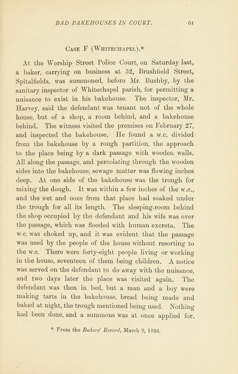 Case F (Whitechapel).* At the Worship Street Police Court, on Saturday last, a baker, carrying on business at 52, Brushfield Street, Spitalfields, was summoned, before Mr. Bushby, by the sanitary inspector of Whitechapel parish, for permitting a nuisance to exist in his bakehouse. The inspector, Mr. Harvey, said the defendant was tenant not of the whole house, but of a shop, a room behind, and a bakehouse behind. The witness visited the premises on February 27, and inspected the bakehouse. He found a w.c. divided from the bakehouse by a rough partition, the approach to the place being by a dark passage with wooden walls. All along the passage, and percolating through the wooden sides into the bakehouse, sewage matter was flowing inches deep. At one side of the bakehouse was. the trough for mixing the dough. It was within a few inches of the w.c., and the wet and ooze from that place had soaked under the trough for all its length. The sleeping-room behind the shop occupied by the defendant and his wife was over the passage, which was flooded with human excreta. The w.c. was choked up, and it was evident that the passage was used by the people of the house without resorting to the w.c. There were forty-eight people living or working in the house, seventeen of them being children. A notice was served on the defendant to do away with the nuisance, and two days later the place was visited again. The defendant was then in bed, but a man and a boy were making tarts in the bakehouse, bread being made and baked at night, the trough mentioned being used. Nothin^ had been done, and a summons was at once applied for. * From the Bakers' Record, March 9, 1894.