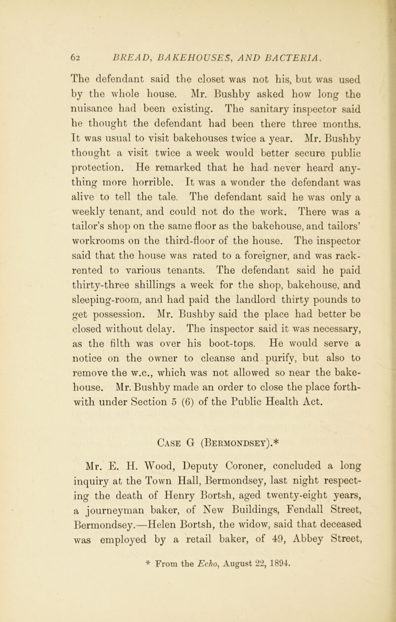 The defendant said the closet was not his, but was used by the whole house. Mr. Bushby asked how long the nuisance had been existing. The sanitary inspector said he thought the defendant had been there three months. It was usual to visit bakehouses twice a year. Mr. Bushby thought a visit twice a week would better secure public protection. He remarked that he had never heard any- thing more horrible. It was a wonder the defendant was alive to tell the tale. The defendant said he was only a weekly tenant, and could not do the work. There was a tailor’s shop on the same floor as the bakehouse, and tailors’ workrooms on the third-floor of the house. The inspector said that the house was rated to a foreigner, and was rack- rented to various tenants. The defendant said he paid thirty-three shillings a week for the shop, bakehouse, and sleeping-room, and had paid the landlord thirty pounds to get possession. Mr. Bushby said the place had better be closed without delay. The inspector said it was necessary, as the filth was over his boot-tops. He would serve a notice on the owner to cleanse and purify, but also to remove the w.c., which was not allowed so near the bake- house. Mr. Bushby made an order to close the place forth- with under Section 5 (6) of the Public Health Act. Case G (Bermondsey).* Mr. E. H. Wood, Deputy Coroner, concluded a long inquiry at the Town Hall, Bermondsey, last night respect- ing the death of Henry Bortsh, aged twenty-eight years, a journeyman baker, of New Buildings, Fendall Street, Bermondsey.—Helen Bortsh, the widow, said that deceased was employed by a retail baker, of 49, Abbey Street, * From the Echo, August 22, 1894.