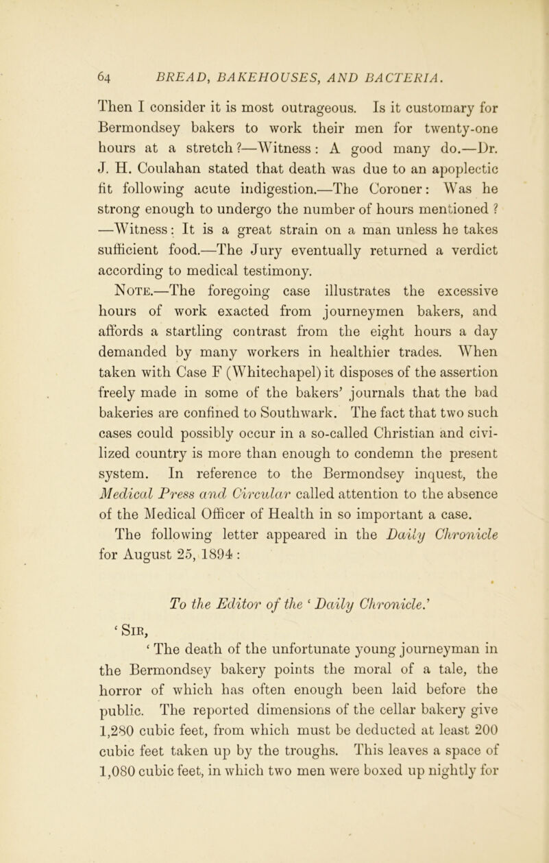 Then I consider it is most outrageous. Is it customary for Bermondsey bakers to work their men for twenty-one hours at a stretch ?—Witness : A good many do.—Dr. J. H. Coulahan stated that death was due to an apoplectic fit following acute indigestion.—The Coroner: Was he strong enough to undergo the number of hours mentioned ? —Witness: It is a great strain on a man unless he takes sufficient food.—The Jury eventually returned a verdict according to medical testimony. Note.—The foregoing case illustrates the excessive hours of work exacted from journeymen bakers, and affords a startling contrast from the eight hours a day demanded by many workers in healthier trades. When taken with Case F (Whitechapel) it disposes of the assertion freely made in some of the bakers’ journals that the bad bakeries are confined to Southwark. The fact that two such cases could possibly occur in a so-called Christian and civi- lized country is more than enough to condemn the present system. In reference to the Bermondsey inquest, the Medical Press and Circular called attention to the absence of the Medical Officer of Health in so important a case. The following letter appeared in the Daily Chronicle for August 25, 1894 : To the Editor of the ‘ Daily Chronicle.’ ‘ Sir, ‘ The death of the unfortunate young journeyman in the Bermondsey bakery points the moral of a tale, the horror of which has often enough been laid before the public. The reported dimensions of the cellar bakery give 1,280 cubic feet, from which must be deducted at least 200 cubic feet taken up by the troughs. This leaves a space of 1,080 cubic feet, in which two men were boxed up nightly for