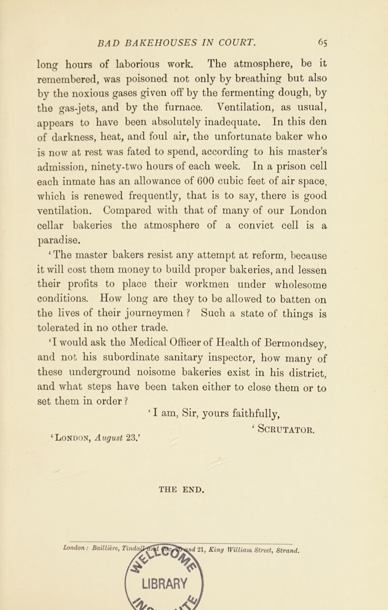 long hours of laborious work. The atmosphere, be it remembered, was poisoned not only by breathing but also by the noxious gases given off by the fermenting dough, by the gas-jets, and by the furnace. Ventilation, as usual, appears to have been absolutely inadequate. In this den of darkness, heat, and foul air, the unfortunate baker who is now at rest was fated to spend, according to his master’s admission, ninety-two hours of each week. In a prison cell each inmate has an allowance of 600 cubic feet of air space, which is renewed frequently, that is to say, there is good ventilation. Compared with that of many of our London cellar bakeries the atmosphere of a convict cell is a paradise. ‘ The master bakers resist any attempt at reform, because it will cost them money to build proper bakeries, and lessen their profits to place their workmen under wholesome conditions. How long are they to be allowed to batten on the lives of their journeymen ? Such a state of things is tolerated in no other trade. ‘I would ask the Medical Officer of Health of Bermondsey, and not his subordinate sanitary inspector, how many of these underground noisome bakeries exist in his district, and what steps have been taken either to close them or to set them in order ? ‘ I am, Sir, yours faithfully, 4 Scrutator. ‘London, August 23.’ THE END.