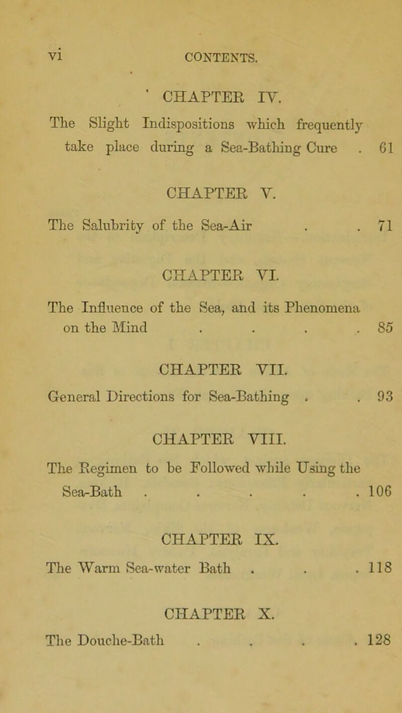 ' CHAPTER IY. The Slight Indispositions which frequently take place during a Sea-Bathing Cure . 61 CHAPTER Y. The Salubrity of the Sea-Air . .71 CHAPTER VI. The Influence of the Sea, and its Phenomena on the Mind . . . 85 CHAPTER VII. General Directions for Sea-Bathing . .93 CHAPTER VIII. The Regimen to be Followed while Using the Sea-Bath . . . . .106 CHAPTER IX. The Warm Sea-water Bath . . .118 CHAPTER X. The Douche-Bath . 128