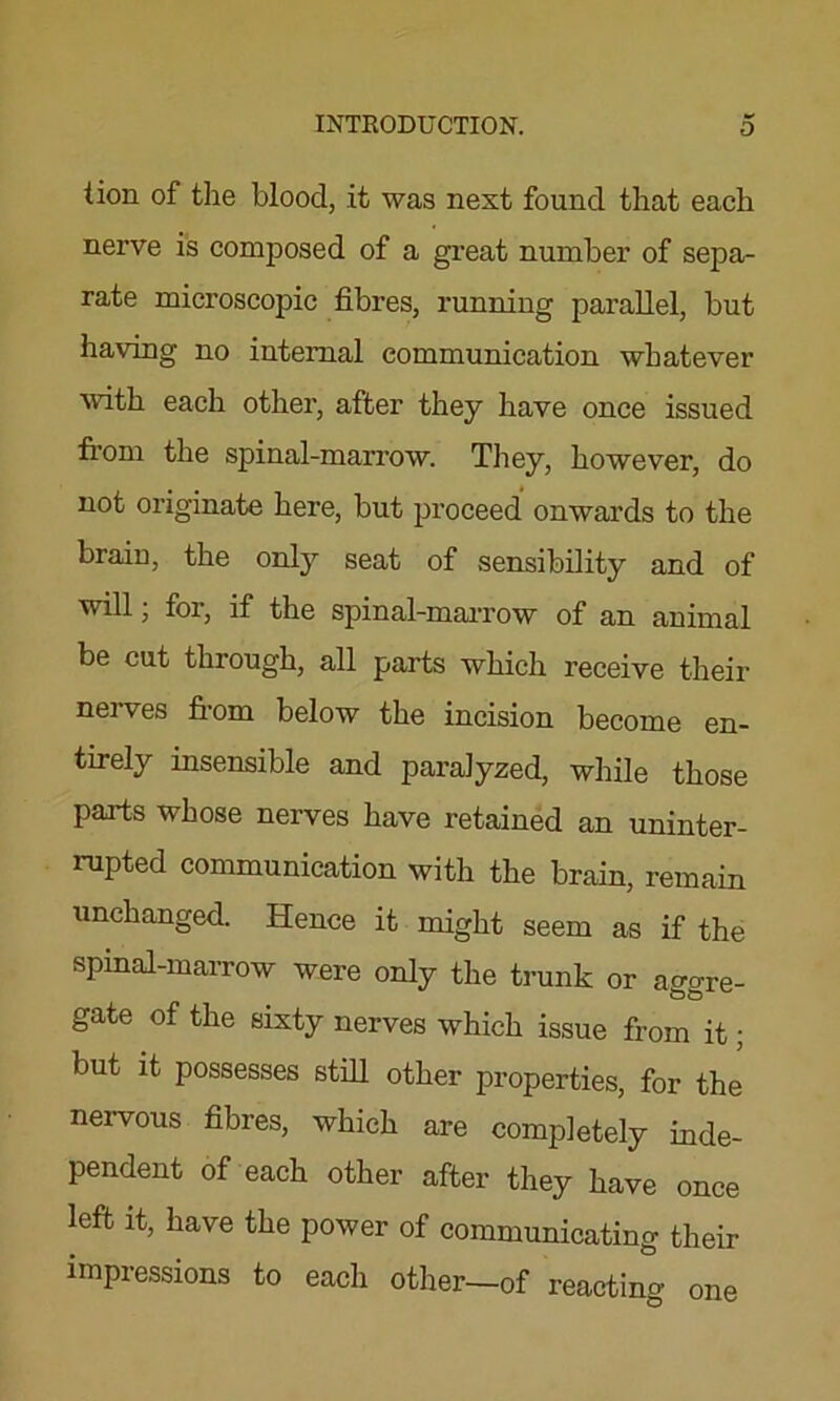 iion of the blood, it was next found that each nerve is composed of a great number of sepa- rate microscopic fibres, running parallel, but having no internal communication whatever with each other, after they have once issued from the spinal-marrow. They, however, do not originate here, but proceed onwards to the brain, the only seat of sensibility and of will; for, if the spinal-marrow of an animal be cut through, all parts which receive their neives fiom below the incision become en- tirely insensible and paralyzed, while those parts whose nerves have retained an uninter- rupted communication with the brain, remain unchanged. Hence it might seem as if the spinal-marrow were only the trunk or aesre- gate of the sixty nerves which issue from it; but it possesses still other properties, for the nervous fibres, which are completely inde- pendent of each other after they have once left it, have the power of communicating their impressions to each other—of reacting one