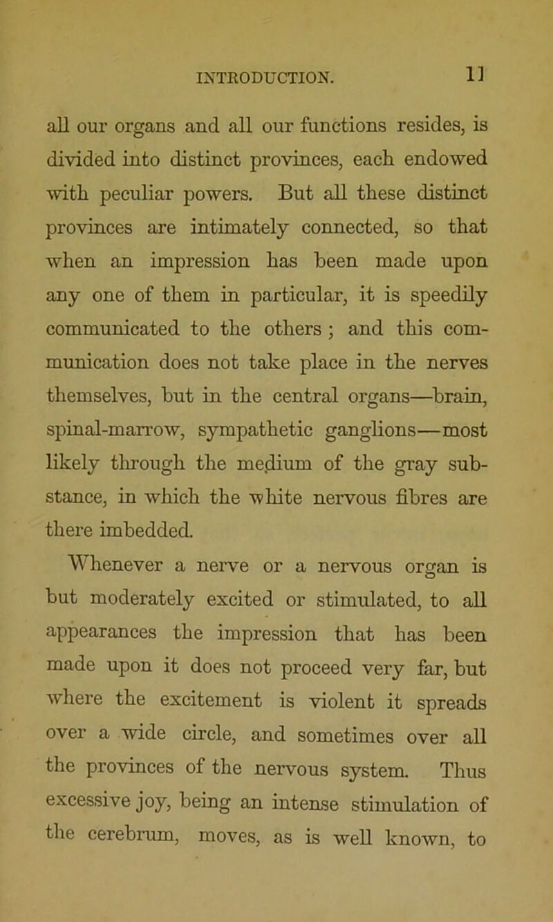 1] all our organs and all our functions resides, is divided into distinct provinces, each endowed with peculiar powers. But all these distinct provinces are intimately connected, so that when an impression has been made upon any one of them in particular, it is speedily communicated to the others ; and this com- munication does not take place in the nerves themselves, but in the central organs—brain, spinal-marrow, sympathetic ganglions—most likely through the me.dium of the gray sub- stance, in which the white nervous fibres are there imbedded. Whenever a nerve or a nervous organ is but moderately excited or stimulated, to all appearances the impression that has been made upon it does not proceed very far, but where the excitement is violent it spreads over a wdde circle, and sometimes over all the provinces of the nervous system. Thus excessive joy, being an intense stimulation of the cerebrum, moves, as is well known, to