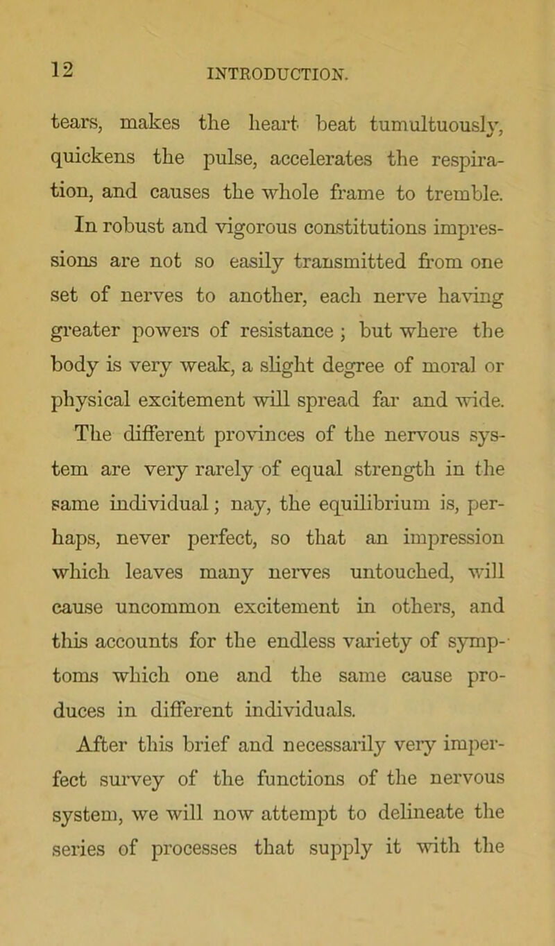 tears, makes the heart beat tumultuously, quickens the pulse, accelerates the respira- tion, and causes the whole frame to tremble. In robust and vigorous constitutions impres- sions are not so easily transmitted from one set of nerves to another, each nerve having greater powers of resistance ; but where the body is very weak, a slight degree of moral or physical excitement will spread far and wide. The different provinces of the nervous sys- tem are very rarely of equal strength in the same individual; nay, the equilibrium is, per- haps, never perfect, so that an impression which leaves many nerves untouched, will cause uncommon excitement in others, and this accounts for the endless variety of symp- toms which one and the same cause pro- duces in different individuals. After this brief and necessarily very imper- fect survey of the functions of the nervous system, we will now attempt to delineate the series of processes that supply it with the