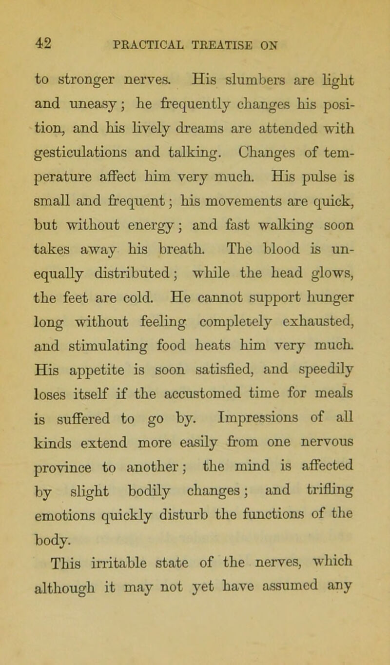 to stronger nerves. His slumbers are light and uneasy; he frequently changes his posi- tion, and his lively dreams are attended with gesticulations and talking. Changes of tem- perature affect him very much. His pulse is small and frequent; his movements are quick, but without energy; and fast walking soon takes away his breath. The blood is un- equally distributed; while the head glows, the feet are cold. He cannot support hunger long without feeling completely exhausted, and stimulating food heats him very much His appetite is soon satisfied, and speedily loses itself if the accustomed time for meals is suffered to go by. Impressions of all kinds extend more easily from one nervous province to another; the mind is affected by slight bodily changes; and trifling emotions quickly disturb the functions of the body. This irritable state of the nerves, which although it may not yet have assumed any