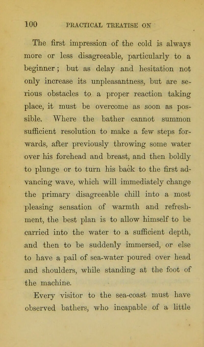 The first impression of the cold is always more or less disagreeable, particularly to a beginner; but as delay and hesitation not only increase its unpleasantness, but are se- rious obstacles to a proper reaction taking place, it must be overcome as soon as pos- sible. Where the bather cannot summon sufficient resolution to make a few steps for- wards, after previously throwing some water over his forehead and breast, and then boldly to plunge or to turn his back to the first ad- vancing wave, which will immediately change the primary disagreeable chill into a most pleasing sensation of warmth and refresh- ment, the best plan is to allow himself to be carried into the water to a sufficient depth, and then to be suddenly immersed, or else to have a pail of sea-water poured over head and shoulders, while standing at the foot of the machine. Every visitor to the sea-coast must have observed bathers, who incapable of a little