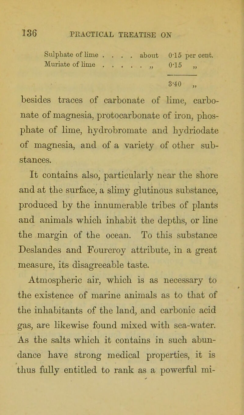 Sulphate of lime .... about 0T5 percent. Muriate of lime „ 0T5 „ 3-40 „ besides traces of carbonate of lime, carbo- nate of magnesia, protocarbonate of iron, phos- phate of lime, hydrobromate and hydriodate of magnesia, and of a variety of other sub- stances. It contains also, particularly near the shore and at the surface, a slimy glutinous substance, produced by the innumerable tribes of plants and animals which inhabit the depths, or line the margin of the ocean. To this substance Deslandes and Fourcroy attribute, in a great measure, its disagreeable taste. Atmospheric air, which is as necessary to the existence of marine animals as to that of the inhabitants of the land, and carbonic acid gas, are likewise found mixed with sea-water. As the salts which it contains in such abun- dance have strong medical properties, it is thus fully entitled to rank as a powerful mi-