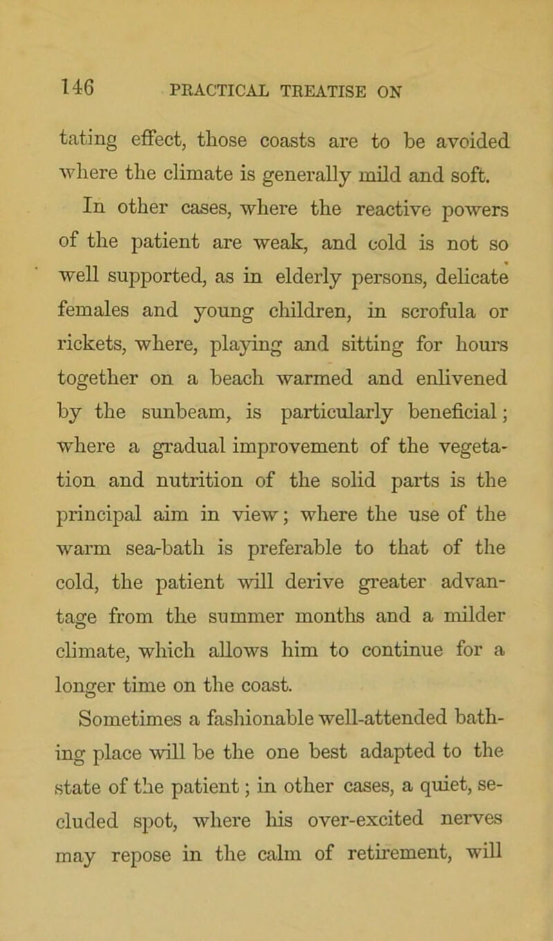 tating effect, those coasts are to be avoided where the climate is generally mild and soft. In other cases, where the reactive powers of the patient are weak, and cold is not so well supported, as in elderly persons, delicate females and young children, in scrofula or rickets, where, playing and sitting for hours together on a beach warmed and enlivened by the sunbeam, is particularly beneficial; where a gradual improvement of the vegeta- tion and nutrition of the solid parts is the principal aim in view; where the use of the warm sea-batli is preferable to that of the cold, the patient will derive greater advan- tage from the summer months and a milder climate, which allows him to continue for a longer time on the coast. Sometimes a fashionable well-attended bath- ing place will be the one best adapted to the state of the patient; in other cases, a quiet, se- cluded spot, where his over-excited nerves may repose in the calm of retirement, will