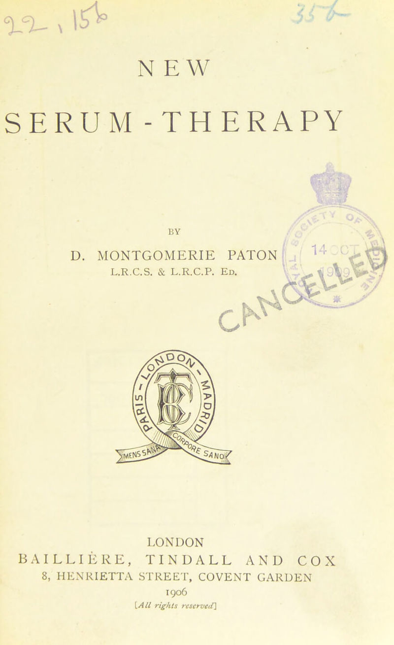 V%- \ 1^° N EW SERUM -TH ERAPY BY LONDON BAILLIERE, TINDALL AND COX 8, HENRIETTA STREET, COVENT GARDEN 1906 [Ail rights reserved