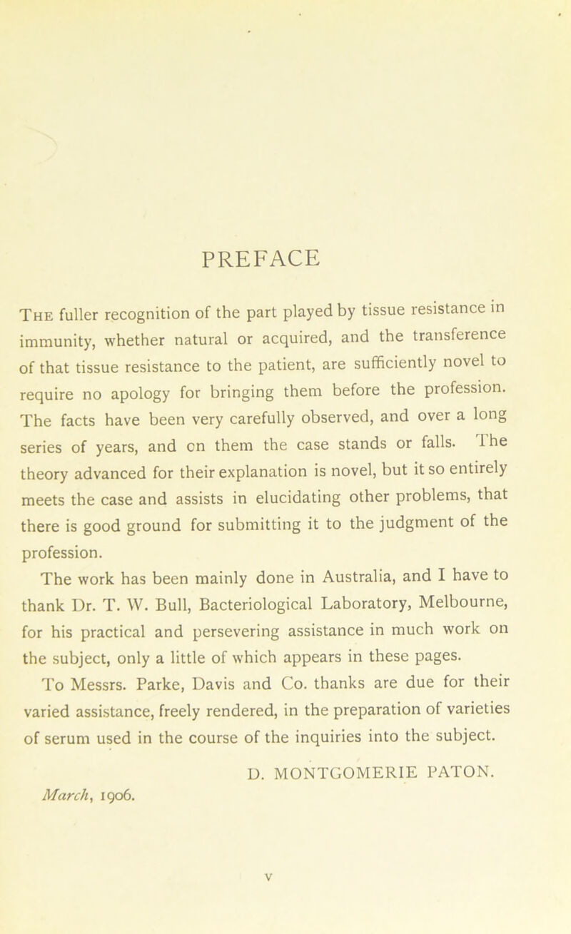 PREFACE The fuller recognition of the part played by tissue resistance in immunity, whether natural or acquired, and the transference of that tissue resistance to the patient, are sufficiently novel to require no apology for bringing them before the profession. The facts have been very carefully observed, and over a long series of years, and on them the case stands or falls. 1 he theory advanced for their explanation is novel, but it so entirely meets the case and assists in elucidating other problems, that there is good ground for submitting it to the judgment of the profession. The work has been mainly done in Australia, and I have to thank Dr. T. W. Bull, Bacteriological Laboratory, Melbourne, for his practical and persevering assistance in much work on the subject, only a little of which appears in these pages. To Messrs. Parke, Davis and Co. thanks are due for their varied assistance, freely rendered, in the preparation of varieties of serum used in the course of the inquiries into the subject. D. MONTGOMERIE BATON. March, 1906.