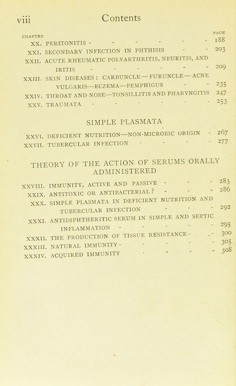 Vlll PAGE CHAPTER 188 XX. PERITONITIS - XXI. SECONDARY INFECTION IN PHTHISIS XXII. ACUTE RHEUMATIC POLYARTHRITIS, NEURITIS, AND XXIII. SKIN DISEASES: CARBUNCLE—FURUNCLE ACNE XXIV. THROAT AND NOSE—TONSILLITIS AND PHARYNGITIS -47 XXV. TRAUMATA - XXVI. DEFICIENT NUTRITION—NON-MICROBIC ORIGIN - 267 XXVII. TUBERCULAR INFECTION - - ' 277 THEORY OF THE ACTION OF SERUMS ORALL\ administered XXVIII. IMMUNITY, ACTIVE AND PASSIVE - XXIX ANTITOXIC OR ANTIBACTERIAL ? XXX. SIMPLE PLASMATA IN DEFICIENT NUTRITION AND TUBERCULAR INFECTION XXXI. ANTIDIPHTHERITIC SERUM IN SIMPLE AND SEPTIC IRITIS VULGARIS—ECZEMA—PEMPHIGUS SIMPLE PLASMATA XXXIII. NATURAL IMMUNITY- XXXIV. ACQUIRED IMMUNITY INFLAMMATION XXXII. THE PRODUCTION OF TISSUE RESISTANCE -