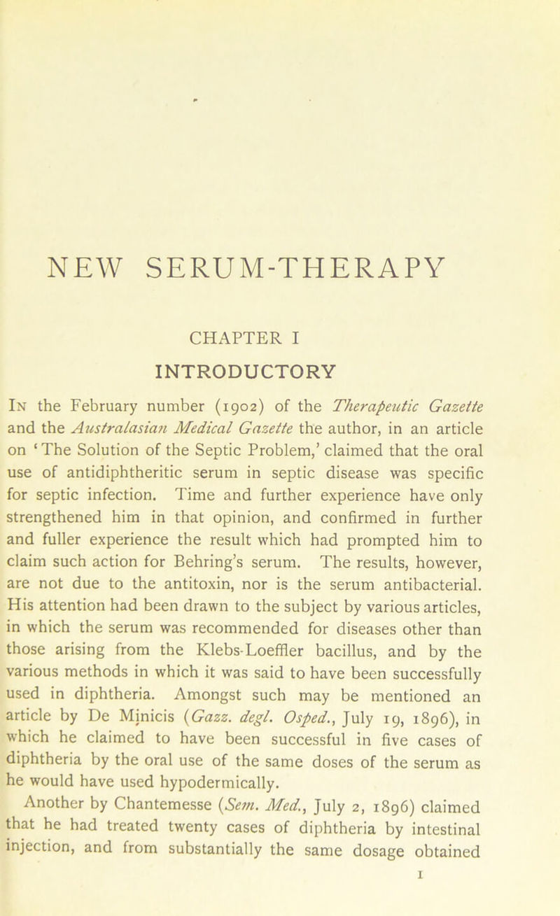 NEW SERUM-THERAPY CHAPTER I INTRODUCTORY In the February number (1902) of the Therapeutic Gazette and the Australasian Medical Gazette the author, in an article on ‘The Solution of the Septic Problem,’ claimed that the oral use of antidiphtheritic serum in septic disease was specific for septic infection. Time and further experience have only strengthened him in that opinion, and confirmed in further and fuller experience the result which had prompted him to claim such action for Behring’s serum. The results, however, are not due to the antitoxin, nor is the serum antibacterial. His attention had been drawn to the subject by various articles, in which the serum was recommended for diseases other than those arising from the Klebs-Loeffler bacillus, and by the various methods in which it was said to have been successfully used in diphtheria. Amongst such may be mentioned an article by De Minicis (Gazz. degl. Osped., July 19, 1896), in which he claimed to have been successful in five cases of diphtheria by the oral use of the same doses of the serum as he would have used hypodermically. Another by Chantemesse (Sem. Med., July 2, 1896) claimed that he had treated twenty cases of diphtheria by intestinal injection, and from substantially the same dosage obtained