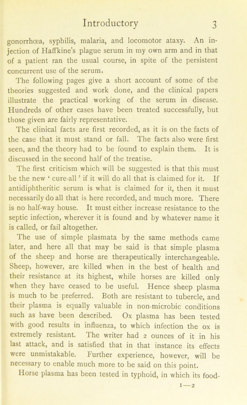 gonorrhcea, syphilis, malaria, and locomotor ataxy. An in- jection of Haffkine’s plague serum in my own arm and in that of a patient ran the usual course, in spite of the persistent concurrent use of the serum. The following pages give a short account of some of the theories suggested and work done, and the clinical papers illustrate the practical working of the serum in disease. Hundreds of other cases have been treated successfully, but those given are fairly representative. The clinical facts are first recorded, as it is on the facts of the case that it must stand or fall. The facts also were first seen, and the theory had to be found to explain them. It is discussed in the second half of the treatise. The first criticism which will be suggested is that this must be the new ‘ cure-all ’ if it will do all that is claimed for it. If antidiphtheritic serum is what is claimed for it, then it must necessarily do all that is here recorded, and much more. There is no half-way house. It must either increase resistance to the septic infection, wherever it is found and by whatever name it is called, or fail altogether. The use of simple plasmata by the same methods came later, and here all that may be said is that simple plasma of the sheep and horse are therapeutically interchangeable. Sheep, however, are killed when in the best of health and their resistance at its highest, while horses are killed only when they have ceased to be useful. Hence sheep plasma is much to be preferred. Both are resistant to tubercle, and their plasma is equally valuable in non-microbic conditions such as have been described. Ox plasma has been tested with good results in influenza, to which infection the ox is extremely resistant. The writer had 2 ounces of it in his last attack, and is satisfied that in that instance its effects were unmistakable. Further experience, however, will be necessary to enable much more to be said on this point. Horse plasma has been tested in typhoid, in which its food- 1 — 2