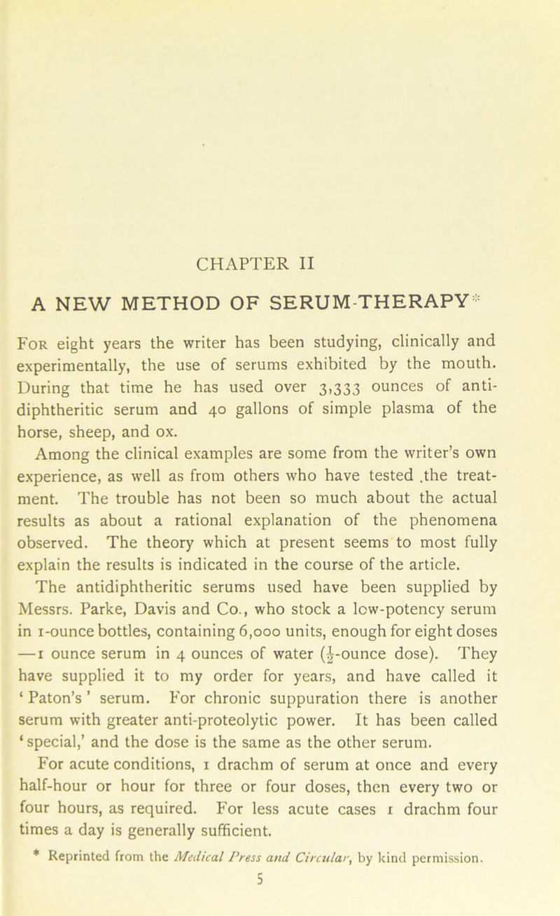 CHAPTER II A NEW METHOD OF SERUM-THERAPY* For eight years the writer has been studying, clinically and experimentally, the use of serums exhibited by the mouth. During that time he has used over 3,333 ounces of anti- diphtheritic serum and 40 gallons of simple plasma of the horse, sheep, and ox. Among the clinical examples are some from the writer’s own experience, as well as from others who have tested .the treat- ment. The trouble has not been so much about the actual results as about a rational explanation of the phenomena observed. The theory which at present seems to most fully explain the results is indicated in the course of the article. The antidiphtheritic serums used have been supplied by Messrs. Parke, Davis and Co., who stock a low-potency serum in 1-ounce bottles, containing 6,000 units, enough for eight doses — 1 ounce serum in 4 ounces of water (J-ounce dose). They have supplied it to my order for years, and have called it ‘ Paton’s ’ serum. For chronic suppuration there is another serum with greater anti-proteolytic power. It has been called ‘ special,’ and the dose is the same as the other serum. For acute conditions, 1 drachm of serum at once and every half-hour or hour for three or four doses, then every two or four hours, as required. For less acute cases 1 drachm four times a day is generally sufficient. * Reprinted from the Medical Press and Circular, by kind permission.