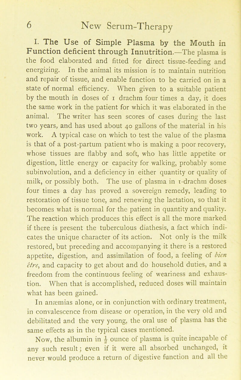 I. The Use of Simple Plasma by the Mouth in Function deficient through Innutrition.—The plasma is the food elaborated and fitted for direct tissue-feeding and energizing. In the animal its mission is to maintain nutrition and repair of tissue, and enable function to be carried on in a state of normal efficiency. When given to a suitable patient by the mouth in doses of i drachm four times a day, it does the same work in the patient for which it was elaborated in the animal. The writer has seen scores of cases during the last two years, and has used about 40 gallons of the material in his work. A typical case on which to test the value of the plasma is that of a post-partum patient who is making a poor recovery, whose tissues are flabby and soft, who has little appetite or digestion, little energy or capacity for walking, probably some subinvolution, and a deficiency in either quantity or quality of milk, or possibly both. The use of plasma in i-drachm doses four times a day has proved a sovereign remedy, leading to restoration of tissue tone, and renewing the lactation, so that it becomes what is normal for the patient in quantity and quality. The reaction which produces this effect is all the more marked if there is present the tuberculous diathesis, a fact which indi- cates the unique character of its action. Not only is the milk restored, but preceding and accompanying it there is a restored appetite, digestion, and assimilation of food, a feeling of bien etre, and capacity to get about and do household duties, and a freedom from the continuous feeling of weariness and exhaus- tion. When that is accomplished, reduced doses will maintain what has been gained. In antemias alone, or in conjunction with ordinary treatment, in convalescence from disease or operation, in the very old and debilitated and the very young, the oral use of plasma has the same effects as in the typical cases mentioned. Now, the albumin in £ ounce of plasma is quite incapable of any such result; even if it were all absorbed unchanged, it never would produce a return of digestive function and all the