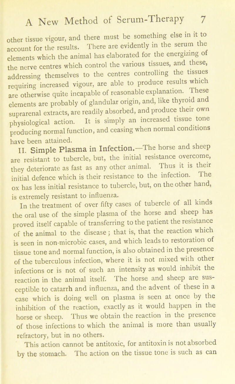 Other tissue vigour, and there must be something else in it to account for the results. There are evidently in the serum the elements which the animal has elaborated for the energizing of the nerve centres which control the various tissues, and these, addressing themselves to the centres controlling the tissues requiring increased vigour, are able to produce results whic are otherwise quite incapable of reasonable explanation. These elements are probably of glandular origin, and, like thyroid and suprarenal extracts, are readily absorbed, and produce their own physiological action. It is simply an increased tissue tone producing normal function, and ceasing when normal conditions have been attained. Xi. Simple Plasma in Infection.—The horse and sheep are resistant to tubercle, but, the initial resistance overcome, they deteriorate as fast as any other animal. Thus it is their initial defence which is their resistance to the infection. The ox has less initial resistance to tubercle, but, on the other hand, is extremely resistant to influenza. In the treatment of over fifty cases of tubercle of all kinds the oral use of the simple plasma of the horse and sheep has proved itself capable of transferring to the patient the resistance of the animal to the disease; that is, that the reaction which is seen in non-microbic cases, and which leads to restoration of tissue tone and normal function, is also obtained in the presence of the tuberculous infection, where it is not mixed with other infections or is not of such an intensity as would inhibit the reaction in the animal itself. The horse and sheep are sus- ceptible to catarrh and influenza, and the advent of these in a case which is doing well on plasma is seen at once by the inhibition of the reaction, exactly as it would happen in the horse or sheep. Thus we obtain the reaction in the presence of those infections to which the animal is more than usually refractory, but in no others. This action cannot be antitoxic, for antitoxin is not absorbed by the stomach. The action on the tissue tone is such as can