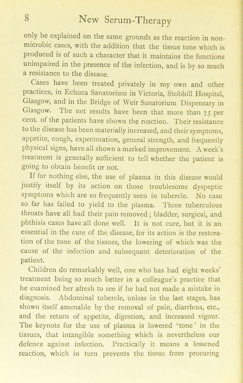 only be explained on the same grounds as the reaction in non- miciobic cases, with the addition that the tissue tone which is pioduced is of such a character that it maintains the functions unimpaired in the presence of the infection, and is by so much a resistance to the disease. Cases have been treated privately in my own and other practices, in Echuca Sanatorium in Victoria, Stobhill Hospital, Glasgow, and in the Bridge of Weir Sanatorium Dispensary in Glasgow. 7 he net results have been that more than 75 per cent, of the patients have shown the reaction. Their resistance to the disease has been materially increased, and their symptoms, appetite, cough, expectoration, general strength, and frequently physical signs, have all shown a marked improvement. A week’s treatment is generally sufficient to tell whether the patient is going to obtain benefit or not. If for nothing else, the use of plasma in this disease would justify itself by its action on those troublesome dyspeptic symptoms which are so frequently seen in tubercle. No case so far has failed to yield to the plasma. Three tuberculous throats have all had their pain removed; bladder, surgical, and phthisis cases have all done well. It is not cure, but it is an essential in the cure of the disease, for its action is the restora- tion of the tone of the tissues, the lowering of which was the cause of the infection and subsequent deterioration of the patient. Children do remarkably well, one who has had eight weeks’ treatment being so much better in a colleague’s practice that he examined her afresh to see if he had not made a mistake in diagnosis. Abdominal tubercle, unless in the last stages, has shown itself amenable by the removal of pain, diarrhoea, etc., and the return of appetite, digestion, and increased vigour. The keynote for the use of plasma is lowered ‘tone’ in the tissues, that intangible something which is nevertheless our defence against infection. Practically it means a lessened reaction, which in turn prevents the tissue from procuring