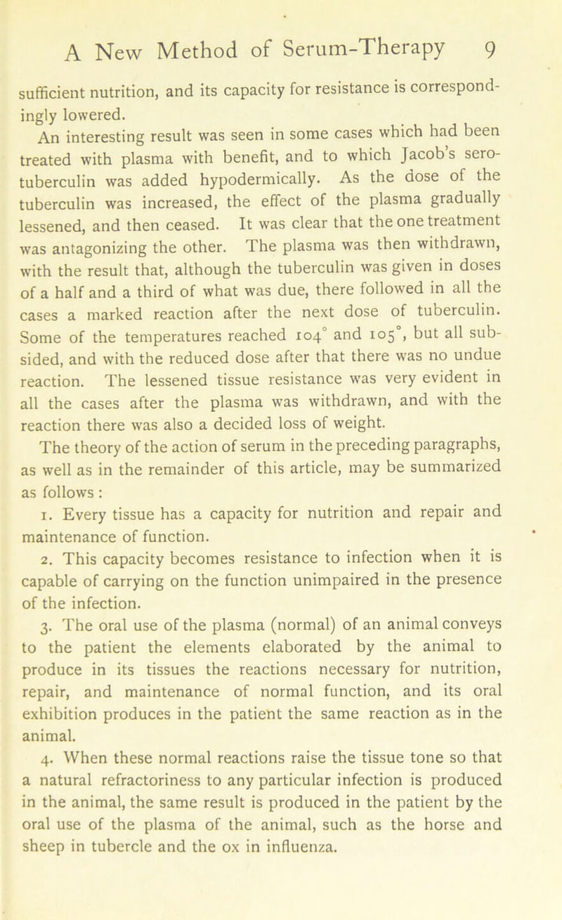 sufficient nutrition, and its capacity for resistance is correspond- ingly lowered. An interesting result was seen in some cases which had been treated with plasma with benefit, and to which Jacob s sero- tuberculin was added hypodermically. As the dose of the tuberculin was increased, the effect of the plasma gradually lessened, and then ceased. It was clear that the one treatment was antagonizing the other. The plasma was then withdrawn, with the result that, although the tuberculin was given in doses of a half and a third of what was due, there followed in all the cases a marked reaction after the next dose of tuberculin. Some of the temperatures reached 104° and 105 , but all sub- sided, and with the reduced dose after that there was no undue reaction. The lessened tissue resistance was very evident in all the cases after the plasma was withdrawn, and with the reaction there was also a decided loss of weight. The theory of the action of serum in the preceding paragraphs, as well as in the remainder of this article, may be summarized as follows: 1. Every tissue has a capacity for nutrition and repair and maintenance of function. 2. This capacity becomes resistance to infection when it is capable of carrying on the function unimpaired in the presence of the infection. 3. The oral use of the plasma (normal) of an animal conveys to the patient the elements elaborated by the animal to produce in its tissues the reactions necessary for nutrition, repair, and maintenance of normal function, and its oral exhibition produces in the patient the same reaction as in the animal. 4. When these normal reactions raise the tissue tone so that a natural refractoriness to any particular infection is produced in the animal, the same result is produced in the patient by the oral use of the plasma of the animal, such as the horse and sheep in tubercle and the ox in influenza.