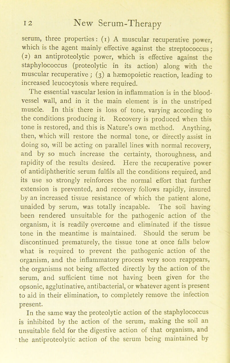 serum, three properties: (i) A muscular recuperative power, which is the agent mainly effective against the streptococcus; (2) an antiproteolytic power, which is effective against the staphylococcus (proteolytic in its action) along with the muscular recuperative ; (3) a haemopoietic reaction, leading to increased leucocytosis where required. The essential vascular lesion in inflammation is in the blood- vessel wall, and in it the main element is in the unstriped muscle. In this there is loss of tone, varying according to the conditions producing it. Recovery is produced when this tone is restored, and this is Nature’s own method. Anything, then, which will restore the normal tone, or directly assist in doing so, will be acting on parallel lines with normal recovery, and by so much increase the certainty, thoroughness, and rapidity of the results desired. Here the recuperative power of antidiphtheritic serum fulfils all the conditions required, and its use so strongly reinforces the normal effort that further extension is prevented, and recovery follows rapidly, insured by an increased tissue resistance of which the patient alone, unaided by serum, was totally incapable. The soil having been rendered unsuitable for the pathogenic action of the organism, it is readily pvercome and eliminated if the tissue tone in the meantime is maintained. Should the serum be discontinued prematurely, the tissue tone at once falls below what is required to prevent the pathogenic action of the organism, and the inflammatory process very soon reappears, the organisms not being affected directly by the action of the serum, and sufficient time not having been given for the opsonic, agglutinative, antibacterial, or whatever agent is present to aid in their elimination, to completely remove the infection present. In the same way the proteolytic action of the staphylococcus is inhibited by the action of the serum, making the soil an unsuitable field for the digestive action of that organism, and the antiproteolytic action of the serum being maintained by