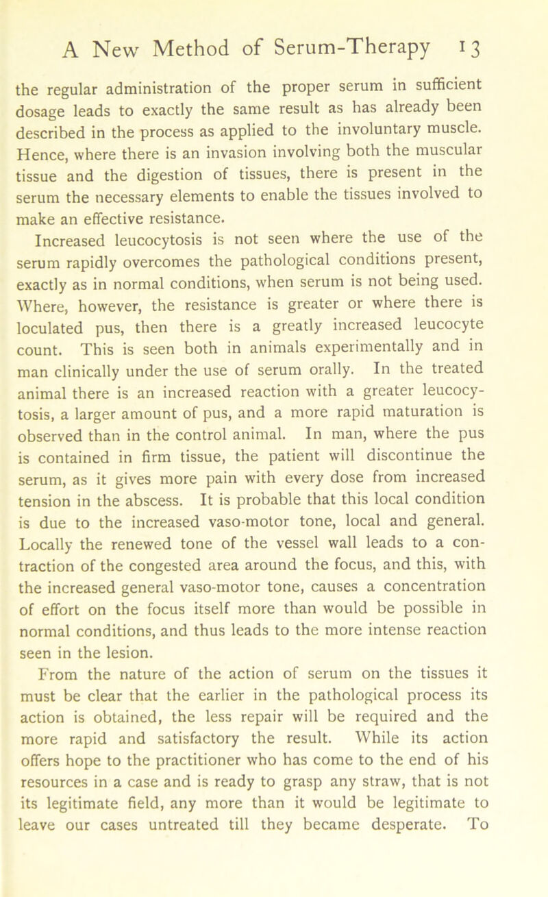 the regular administration of the proper serum in sufficient dosage leads to exactly the same result as has already been described in the process as applied to the involuntary muscle. Hence, where there is an invasion involving both the muscular tissue and the digestion of tissues, there is present in the serum the necessary elements to enable the tissues involved to make an effective resistance. Increased leucocytosis is not seen where the use of the serum rapidly overcomes the pathological conditions present, exactly as in normal conditions, w’hen serum is not being used. Where, however, the resistance is greater or where there is loculated pus, then there is a greatly increased leucocyte count. This is seen both in animals experimentally and in man clinically under the use of serum orally. In the treated animal there is an increased reaction with a greater leucocy- tosis, a larger amount of pus, and a more rapid maturation is observed than in the control animal. In man, where the pus is contained in firm tissue, the patient will discontinue the serum, as it gives more pain with every dose from increased tension in the abscess. It is probable that this local condition is due to the increased vaso motor tone, local and general. Locally the renewed tone of the vessel wall leads to a con- traction of the congested area around the focus, and this, with the increased general vaso-motor tone, causes a concentration of effort on the focus itself more than would be possible in normal conditions, and thus leads to the more intense reaction seen in the lesion. From the nature of the action of serum on the tissues it must be clear that the earlier in the pathological process its action is obtained, the less repair will be required and the more rapid and satisfactory the result. While its action offers hope to the practitioner who has come to the end of his resources in a case and is ready to grasp any straw, that is not its legitimate field, any more than it would be legitimate to leave our cases untreated till they became desperate. To