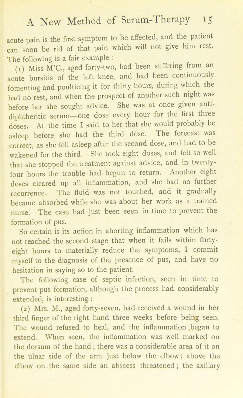 acute pain is the first symptom to be affected, and the. patient can soon be rid of that pain which will not give him rest. The following is a fair example : (1) Miss M’C., aged forty-two, had been suffering from an acute bursitis of the left knee, and had been continuously fomenting and poulticing it for thirty hours, during which she had no rest, and when the prospect of another such night was before her she sought advice. She was at once given anti- diphtheritic serum—one dose every hour for the first three doses. At the time I said to her that she would probably be asleep before she had the third dose. 1 he forecast was correct, as she fell asleep after the second dose, and had to be wakened for the third. She took eight doses, and felt so well that she stopped the treatment against advice, and in twenty- four hours the trouble had begun to return. Another eight doses cleared up all inflammation, and she had no further recurrence. The fluid was not touched, and it gradually became absorbed while she was about her work as a trained nurse. The case had just been seen in time to prevent the formation of pus. So certain is its action in aborting inflammation which has not reached the second stage that when it fails within forty- eight hours to materially reduce the symptoms, I commit myself to the diagnosis of the presence of pus, and have no hesitation in saying so to the patient. The following case of septic infection, seen in time to prevent pus formation, although the process had considerably extended, is interesting : (2) Mrs. M., aged forty-seven, had received a wound in her third finger of the right hand three weeks before being seen. The wound refused to heal, and the inflammation .began to extend. When seen, the inflammation was well marked on the dorsum of the hand ; there was a considerable area of it on the ulnar side of the arm just below the elbow; above the elbow on the same side an abscess threatened; the axillary
