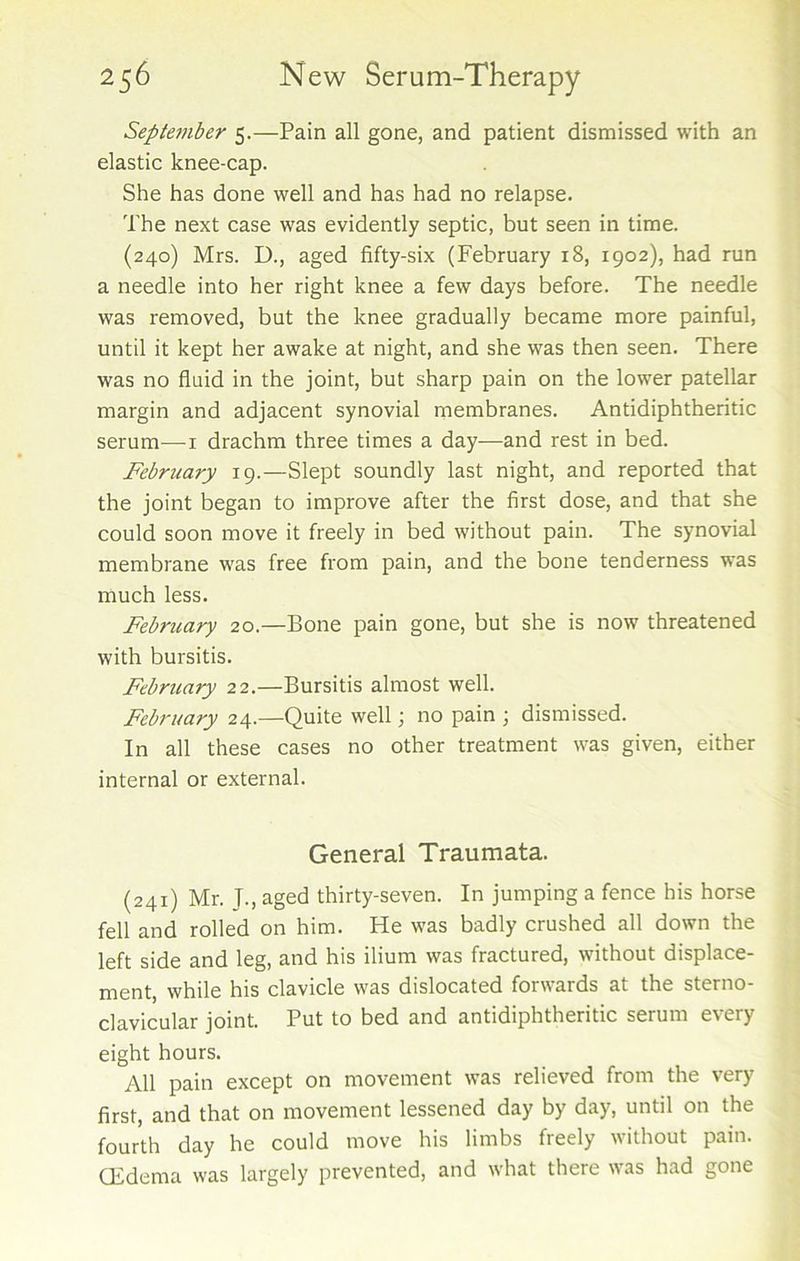 September 5.—Pain all gone, and patient dismissed with an elastic knee-cap. She has done well and has had no relapse. The next case was evidently septic, but seen in time. (240) Mrs. D., aged fifty-six (February 18, 1902), had run a needle into her right knee a few days before. The needle was removed, but the knee gradually became more painful, until it kept her awake at night, and she was then seen. There was no fluid in the joint, but sharp pain on the lower patellar margin and adjacent synovial membranes. Antidiphtheritic serum—1 drachm three times a day—and rest in bed. Februajy 19.—Slept soundly last night, and reported that the joint began to improve after the first dose, and that she could soon move it freely in bed without pain. The synovial membrane was free from pain, and the bone tenderness was much less. February 20.—Bone pain gone, but she is now threatened with bursitis. Febmary 22.—Bursitis almost well. February 24.—Quite well \ no pain ; dismissed. In all these cases no other treatment was given, either internal or external. General Traumata. (241) Mr. T., aged thirty-seven. In jumping a fence his horse fell and rolled on him. He was badly crushed all down the left side and leg, and his ilium was fractured, without displace- ment, while his clavicle was dislocated forwards at the sterno- clavicular joint. Put to bed and antidiphtheritic serum every eight hours. All pain except on movement was relieved from the very first, and that on movement lessened day by day, until on the fourth day he could move his limbs freely without pain. CEdema was largely prevented, and what there was had gone