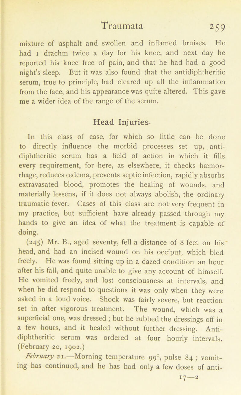 mixture of asphalt and swollen and inflamed bruises. He had 1 drachm twice a day for his knee, and next day he reported his knee free of pain, and that he had had a good night’s sleep. But it was also found that the antidiphtheritic serum, true to principle, had cleared up all the inflammation from the face, and his appearance was quite altered. This gave me a wider idea of the range of the serum. Head Injuries. In this class of case, for which so little can be done to directly influence the morbid processes set up, anti- diphtheritic serum has a field of action in which it fills every requirement, for here, as elsewhere, it checks hsemor- rhage, reduces oedema, prevents septic infection, rapidly absorbs extravasated blood, promotes the healing of wounds, and materially lessens, if it does not always abolish, the ordinary traumatic fever. Cases of this class are not very frequent in my practice, but sufficient have already passed through my hands to give an idea of what the treatment is capable of doing. (245) Mr. B., aged seventy, fell a distance of 8 feet on his head, and had an incised wound on his occiput, which bled freely. He was found sitting up in a dazed condition an hour after his fall, and quite unable to give any account of himself. He vomited freely, and lost consciousness at intervals, and when he did respond to questions it was only when they were asked in a loud voice. Shock was fairly severe, but reaction set in after vigorous treatment. The wound, which was a superficial one, was dressed ; but he rubbed the dressings off in a few hours, and it healed without further dressing. Anti- diphtheritic serum was ordered at four hourly intervals. (February 20, 1902.) February 21.—Morning temperature 990, pulse 84; vomit- ing has continued, and he has had only a few doses of anti- 17—2