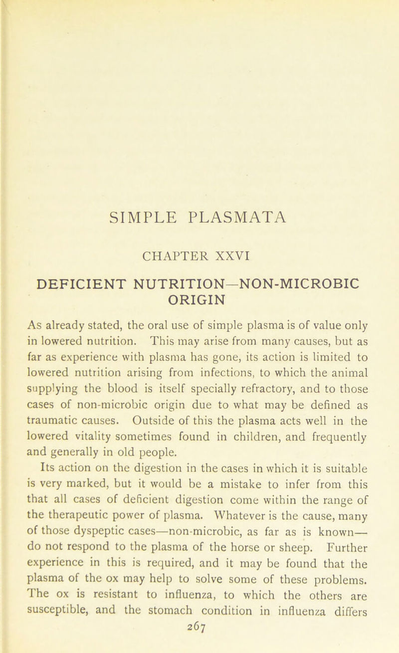 SIMPLE PLASMATA CHAPTER XXVI DEFICIENT NUTRITION—NON-MICROBIC ORIGIN As already stated, the oral use of simple plasma is of value only in lowered nutrition. This may arise from many causes, but as far as experience with plasma has gone, its action is limited to lowered nutrition arising from infections, to which the animal supplying the blood is itself specially refractory, and to those cases of non-microbic origin due to what may be defined as traumatic causes. Outside of this the plasma acts well in the lowered vitality sometimes found in children, and frequently and generally in old people. Its action on the digestion in the cases in which it is suitable is very marked, but it would be a mistake to infer from this that all cases of deficient digestion come within the range of the therapeutic power of plasma. Whatever is the cause, many of those dyspeptic cases—non-microbic, as far as is known— do not respond to the plasma of the horse or sheep. Further experience in this is required, and it may be found that the plasma of the ox may help to solve some of these problems. The ox is resistant to influenza, to which the others are susceptible, and the stomach condition in influenza differs