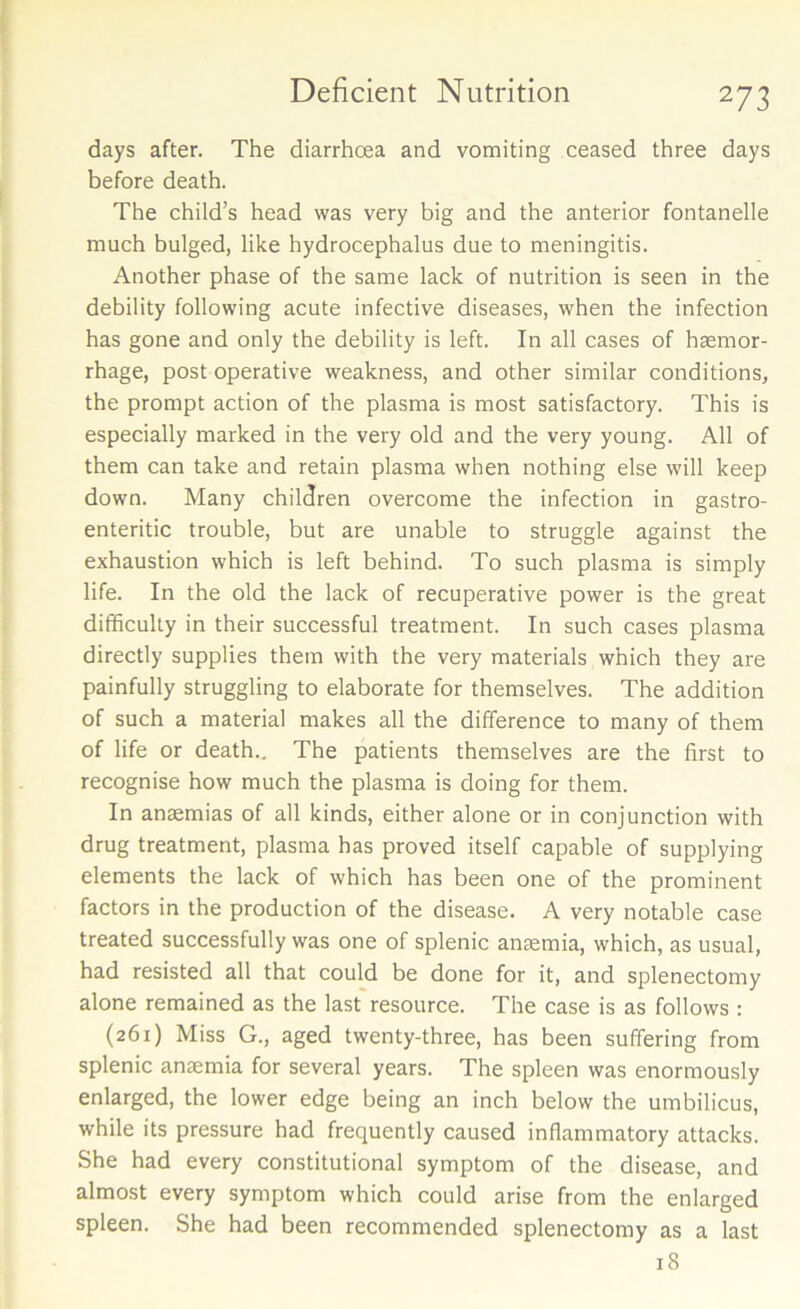 days after. The diarrhoea and vomiting ceased three days before death. The child’s head was very big and the anterior fontanelle much bulged, like hydrocephalus due to meningitis. Another phase of the same lack of nutrition is seen in the debility following acute infective diseases, when the infection has gone and only the debility is left. In all cases of haemor- rhage, post operative weakness, and other similar conditions, the prompt action of the plasma is most satisfactory. This is especially marked in the very old and the very young. All of them can take and retain plasma when nothing else will keep down. Many children overcome the infection in gastro- enteritic trouble, but are unable to struggle against the exhaustion which is left behind. To such plasma is simply life. In the old the lack of recuperative power is the great difficulty in their successful treatment. In such cases plasma directly supplies them with the very materials which they are painfully struggling to elaborate for themselves. The addition of such a material makes all the difference to many of them of life or death.. The patients themselves are the first to recognise how much the plasma is doing for them. In anaemias of all kinds, either alone or in conjunction with drug treatment, plasma has proved itself capable of supplying elements the lack of which has been one of the prominent factors in the production of the disease. A very notable case treated successfully was one of splenic anaemia, which, as usual, had resisted all that could be done for it, and splenectomy alone remained as the last resource. The case is as follows : (261) Miss G., aged twenty-three, has been suffering from splenic anaemia for several years. The spleen was enormously enlarged, the lower edge being an inch below the umbilicus, while its pressure had frequently caused inflammatory attacks. She had every constitutional symptom of the disease, and almost every symptom which could arise from the enlarged spleen. She had been recommended splenectomy as a last 18