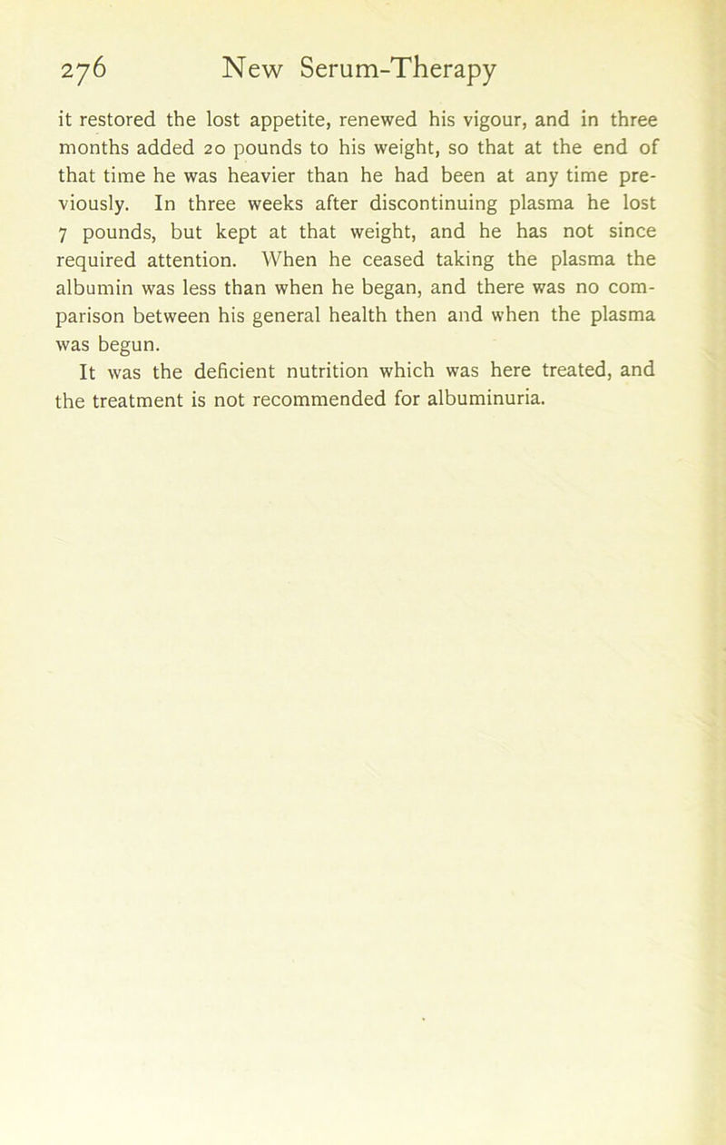 it restored the lost appetite, renewed his vigour, and in three months added 20 pounds to his weight, so that at the end of that time he was heavier than he had been at any time pre- viously. In three weeks after discontinuing plasma he lost 7 pounds, but kept at that weight, and he has not since required attention. When he ceased taking the plasma the albumin was less than when he began, and there was no com- parison between his general health then and when the plasma was begun. It was the deficient nutrition which was here treated, and the treatment is not recommended for albuminuria.