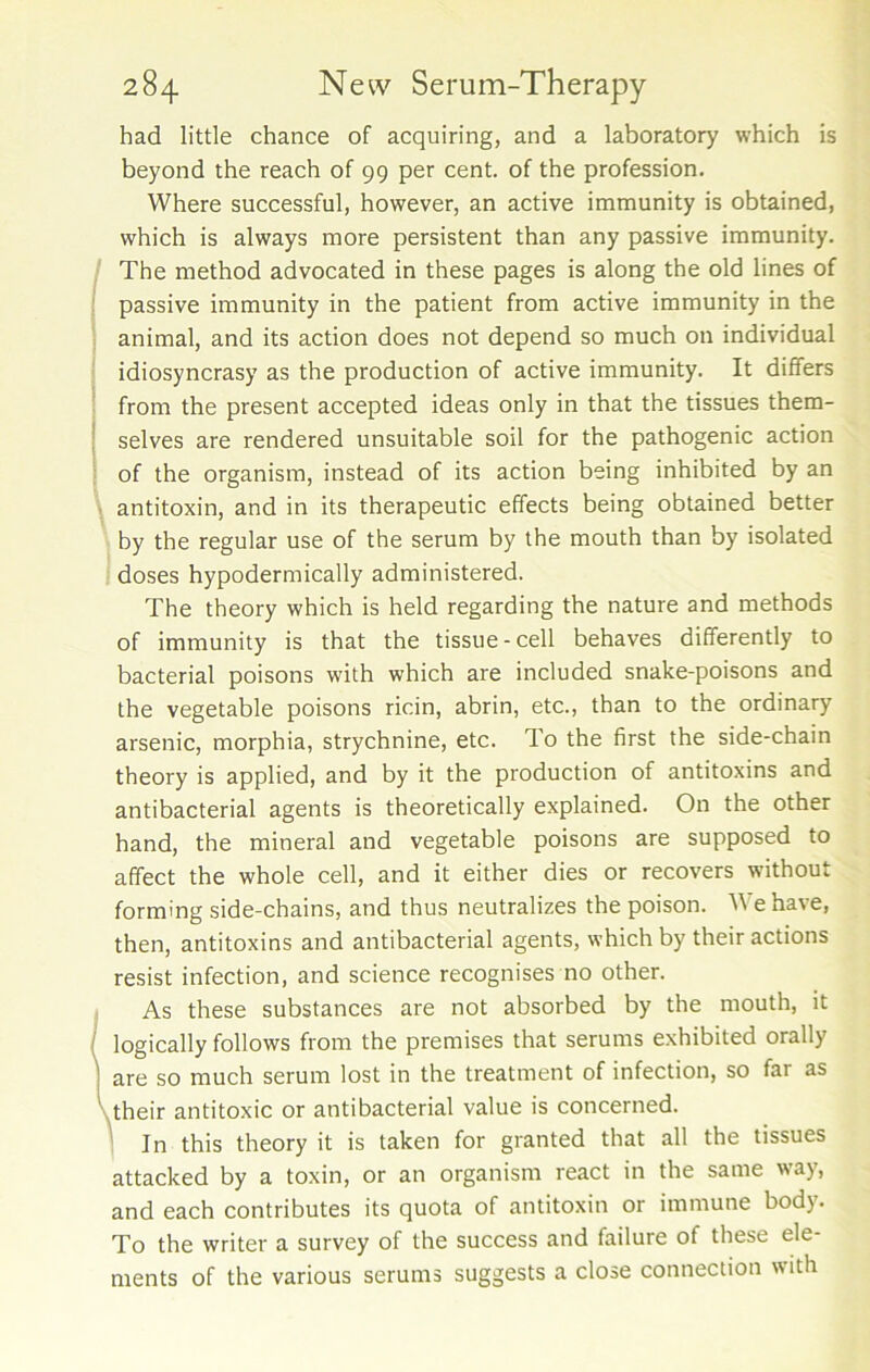 had little chance of acquiring, and a laboratory which is beyond the reach of 99 per cent, of the profession. Where successful, however, an active immunity is obtained, which is always more persistent than any passive immunity. The method advocated in these pages is along the old lines of passive immunity in the patient from active immunity in the animal, and its action does not depend so much on individual idiosyncrasy as the production of active immunity. It differs from the present accepted ideas only in that the tissues them- selves are rendered unsuitable soil for the pathogenic action of the organism, instead of its action being inhibited by an antitoxin, and in its therapeutic effects being obtained better by the regular use of the serum by the mouth than by isolated doses hypodermically administered. The theory which is held regarding the nature and methods of immunity is that the tissue-cell behaves differently to bacterial poisons with which are included snake-poisons and the vegetable poisons ricin, abrin, etc., than to the ordinary arsenic, morphia, strychnine, etc. To the first the side-chain theory is applied, and by it the production of antitoxins and antibacterial agents is theoretically explained. On the other hand, the mineral and vegetable poisons are supposed to affect the whole cell, and it either dies or recovers without forming side-chains, and thus neutralizes the poison. We have, then, antitoxins and antibacterial agents, which by their actions resist infection, and science recognises no other. As these substances are not absorbed by the mouth, it ( logically follows from the premises that serums exhibited orally are so much serum lost in the treatment of infection, so far as their antitoxic or antibacterial value is concerned. In this theory it is taken for granted that all the tissues attacked by a toxin, or an organism react in the same way, and each contributes its quota of antitoxin or immune body. To the writer a survey of the success and failure of these ele- ments of the various serums suggests a close connection with