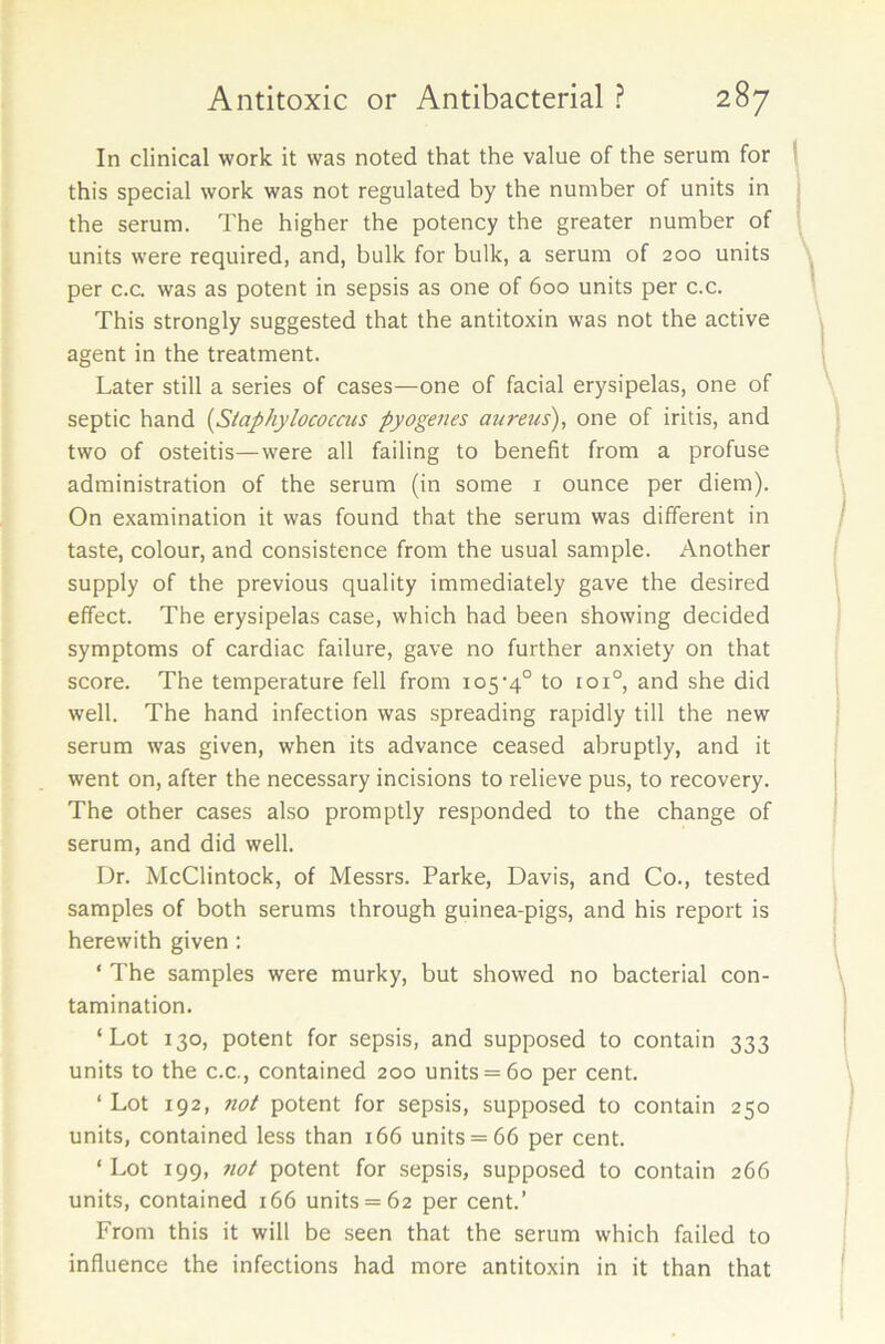 In clinical work it was noted that the value of the serum for this special work was not regulated by the number of units in the serum. The higher the potency the greater number of units were required, and, bulk for bulk, a serum of 200 units per c.c. was as potent in sepsis as one of 600 units per c.c. This strongly suggested that the antitoxin was not the active agent in the treatment. Later still a series of cases—one of facial erysipelas, one of septic hand (.Staphylococcus pyogenes aureus), one of iritis, and two of osteitis—were all failing to benefit from a profuse administration of the serum (in some 1 ounce per diem). On examination it was found that the serum was different in taste, colour, and consistence from the usual sample. Another supply of the previous quality immediately gave the desired effect. The erysipelas case, which had been showing decided symptoms of cardiac failure, gave no further anxiety on that score. The temperature fell from 105-4° to 101° and she did well. The hand infection was spreading rapidly till the new serum was given, when its advance ceased abruptly, and it went on, after the necessary incisions to relieve pus, to recovery. The other cases also promptly responded to the change of serum, and did well. Dr. McClintock, of Messrs. Parke, Davis, and Co., tested samples of both serums through guinea-pigs, and his report is herewith given : * The samples were murky, but showed no bacterial con- tamination. ‘Lot 130, potent for sepsis, and supposed to contain 333 units to the c.c., contained 200 units = 60 per cent. ‘ Lot 192, not potent for sepsis, supposed to contain 250 units, contained less than 166 units = 66 per cent. ‘ Lot 199, not potent for sepsis, supposed to contain 266 units, contained 166 units = 62 per cent.’ From this it will be seen that the serum which failed to influence the infections had more antitoxin in it than that