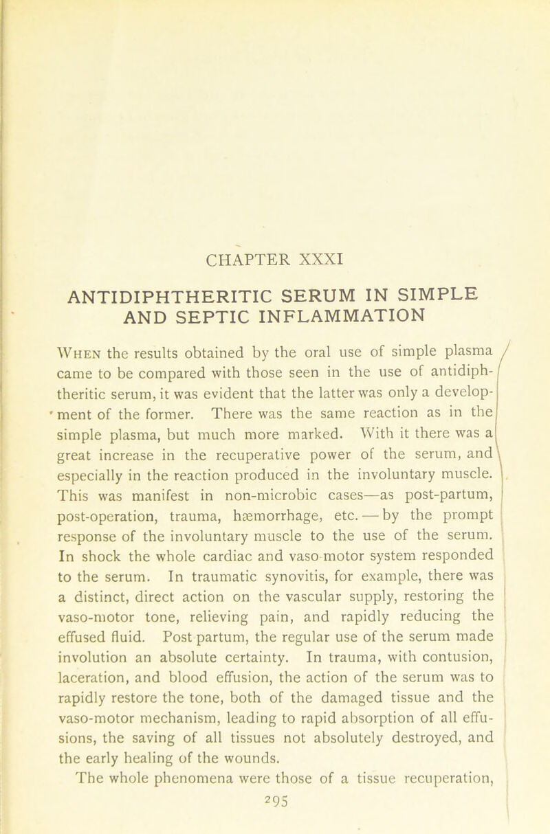 ANTI DIPHTHERITIC SERUM IN SIMPLE AND SEPTIC INFLAMMATION When the results obtained by the oral use of simple plasma , came to be compared with those seen in the use of antidiph- theritic serum, it was evident that the latter was only a develop- ' ment of the former. There was the same reaction as in the simple plasma, but much more marked. With it there was a great increase in the recuperative power of the serum, and \ especially in the reaction produced in the involuntary muscle. This was manifest in non-microbic cases—as post-partum, post-operation, trauma, haemorrhage, etc. — by the prompt response of the involuntary muscle to the use of the serum. In shock the whole cardiac and vaso motor system responded to the serum. In traumatic synovitis, for example, there was a distinct, direct action on the vascular supply, restoring the vaso-motor tone, relieving pain, and rapidly reducing the effused fluid. Post partum, the regular use of the serum made involution an absolute certainty. In trauma, with contusion, laceration, and blood effusion, the action of the serum was to rapidly restore the tone, both of the damaged tissue and the vaso-motor mechanism, leading to rapid absorption of all effu- sions, the saving of all tissues not absolutely destroyed, and the early healing of the wounds. The whole phenomena were those of a tissue recuperation,