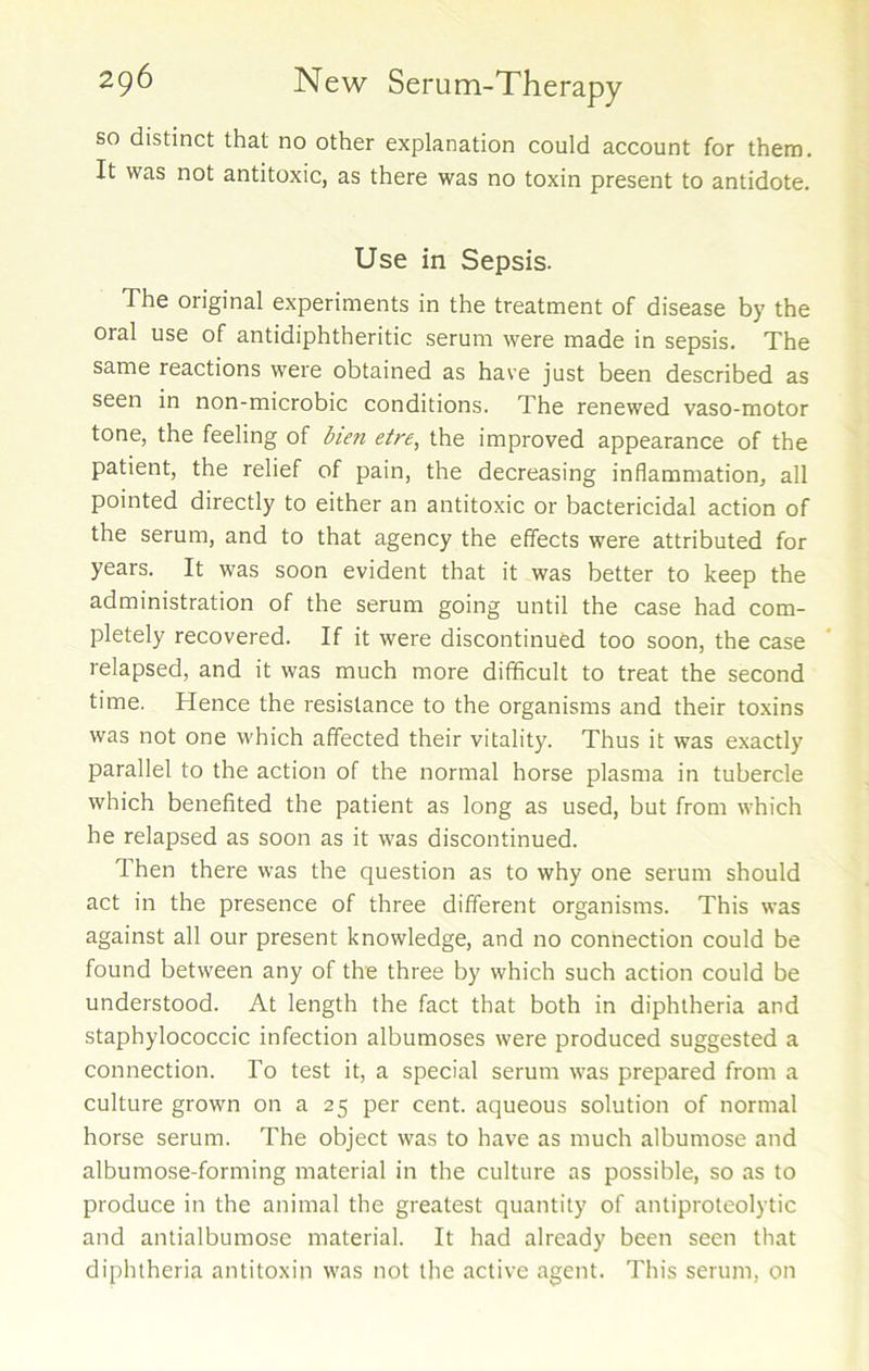 so distinct that no other explanation could account for them. It was not antitoxic, as there was no toxin present to antidote. Use in Sepsis. The original experiments in the treatment of disease by the oral use of antidiphtheritic serum were made in sepsis. The same reactions were obtained as have just been described as seen in non-microbic conditions. The renewed vaso-motor tone, the feeling of bien etre, the improved appearance of the patient, the relief of pain, the decreasing inflammation, all pointed directly to either an antitoxic or bactericidal action of the serum, and to that agency the effects were attributed for years. It was soon evident that it was better to keep the administration of the serum going until the case had com- pletely recovered. If it were discontinued too soon, the case relapsed, and it was much more difficult to treat the second time. Hence the resistance to the organisms and their toxins was not one which affected their vitality. Thus it was exactly parallel to the action of the normal horse plasma in tubercle which benefited the patient as long as used, but from which he relapsed as soon as it was discontinued. Then there was the question as to why one serum should act in the presence of three different organisms. This was against all our present knowledge, and no connection could be found between any of the three by which such action could be understood. At length the fact that both in diphtheria and staphylococcic infection albumoses were produced suggested a connection. To test it, a special serum was prepared from a culture grown on a 25 per cent, aqueous solution of normal horse serum. The object was to have as much albumose and albumose-forming material in the culture as possible, so as to produce in the animal the greatest quantity of antiproteolytic and antialbumose material. It had already been seen that diphtheria antitoxin was not the active agent. This serum, on
