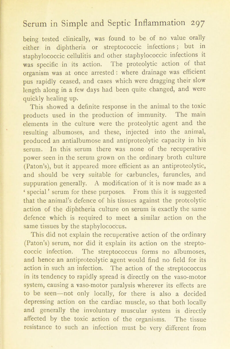 being tested clinically, was found to be of no value orally either in diphtheria or streptococcic infections; but in staphylococcic cellulitis and other staphylococcic infections it was specific in its action. The proteolytic action of that organism was at once arrested : where drainage was efficient pus rapidly ceased, and cases which were dragging their slow length along in a few days had been quite changed, and were quickly healing up. This showed a definite response in the animal to the toxic products used in the production of immunity. The main elements in the culture were the proteolytic agent and the resulting albumoses, and these, injected into the animal, produced an antialbumose and antiproteolytic capacity in his serum. In this serum there was none of the recuperative power seen in the serum grown on the ordinary broth culture (Paton’s), but it appeared more efficient as an antiproteolytic, and should be very suitable for carbuncles, furuncles, and suppuration generally. A modification of it is now made as a ‘ special’ serum for these purposes. From this it is suggested that the animal’s defence of his tissues against the proteolytic action of the diphtheria culture on serum is exactly the same defence which is required to meet a similar action on the same tissues by the staphylococcus. This did not explain the recuperative action of the ordinary (Paton’s) serum, nor did it explain its action on the strepto- coccic infection. The streptococcus forms no albumoses, and hence an antiproteolytic agent would find no field for its action in such an infection. The action of the streptococcus in its tendency to rapidly spread is directly on the vaso-motor system, causing a vaso-motor paralysis wherever its effects are to be seen—not only locally, for there is also a decided depressing action on the cardiac muscle, so that both locally and generally the involuntary muscular system is directly affected by the toxic action of the organisms. The tissue resistance to such an infection must be very different from