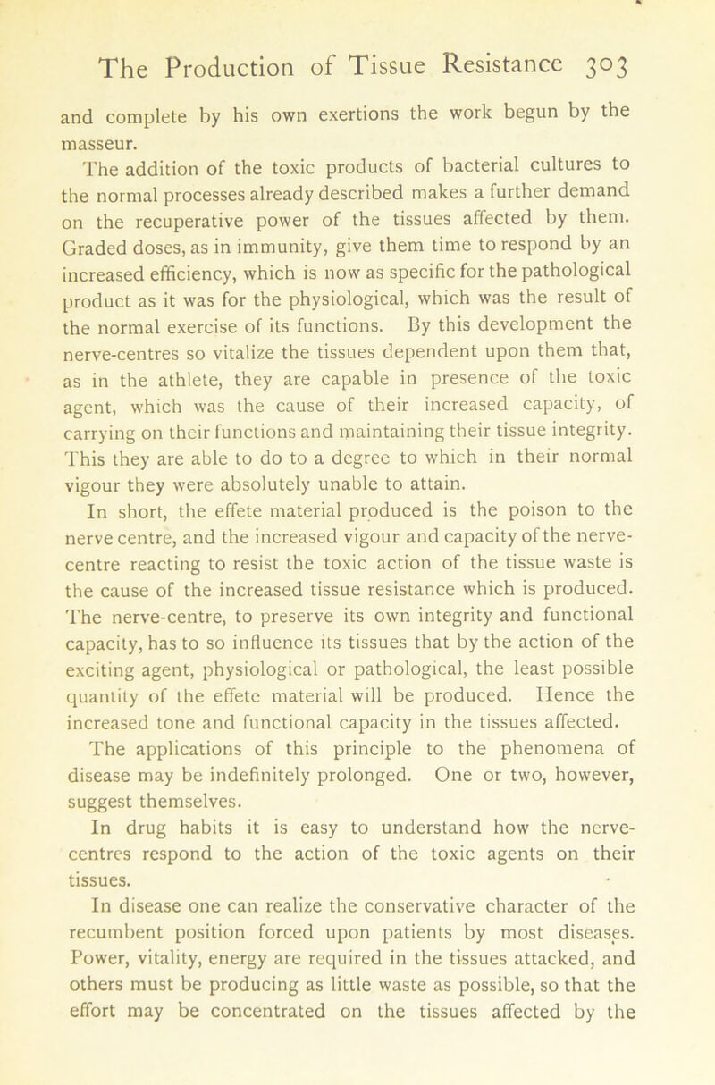 and complete by his own exertions the work begun by the masseur. The addition of the toxic products of bacterial cultures to the normal processes already described makes a further demand on the recuperative power of the tissues affected by them. Graded doses, as in immunity, give them time to respond by an increased efficiency, which is now as specific for the pathological product as it was for the physiological, which was the result of the normal exercise of its functions. By this development the nerve-centres so vitalize the tissues dependent upon them that, as in the athlete, they are capable in presence of the toxic agent, which was the cause of their increased capacity, of carrying on their functions and maintaining their tissue integrity. This they are able to do to a degree to which in their normal vigour they were absolutely unable to attain. In short, the effete material produced is the poison to the nerve centre, and the increased vigour and capacity of the nerve- centre reacting to resist the toxic action of the tissue waste is the cause of the increased tissue resistance which is produced. The nerve-centre, to preserve its own integrity and functional capacity, has to so influence its tissues that by the action of the exciting agent, physiological or pathological, the least possible quantity of the effete material will be produced. Hence the increased tone and functional capacity in the tissues affected. The applications of this principle to the phenomena of disease may be indefinitely prolonged. One or two, however, suggest themselves. In drug habits it is easy to understand how the nerve- centres respond to the action of the toxic agents on their tissues. In disease one can realize the conservative character of the recumbent position forced upon patients by most diseases. Power, vitality, energy are required in the tissues attacked, and others must be producing as little waste as possible, so that the effort may be concentrated on the tissues affected by the